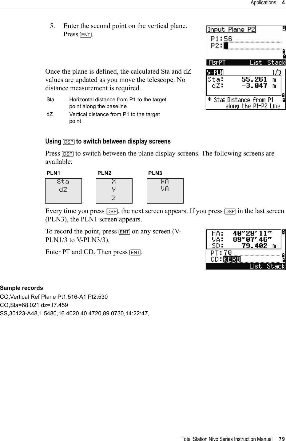 Total Station Nivo Series Instruction Manual     79Applications     45. Enter the second point on the vertical plane. Press [ENT].Once the plane is defined, the calculated Sta and dZ values are updated as you move the telescope. No distance measurement is required.Using [DSP] to switch between display screensPress [DSP] to switch between the plane display screens. The following screens are available:Every time you press [DSP], the next screen appears. If you press [DSP] in the last screen (PLN3), the PLN1 screen appears.To record the point, press [ENT] on any screen (V-PLN1/3 to V-PLN3/3).Enter PT and CD. Then press [ENT].Sample recordsCO,Vertical Ref Plane Pt1:516-A1 Pt2:530CO,Sta=68.021 dz=17.459SS,30123-A48,1.5480,16.4020,40.4720,89.0730,14:22:47,Sta Horizontal distance from P1 to the target point along the baselinedZ Vertical distance from P1 to the target pointPLN1 PLN2 PLN3StadZXYZHAVA