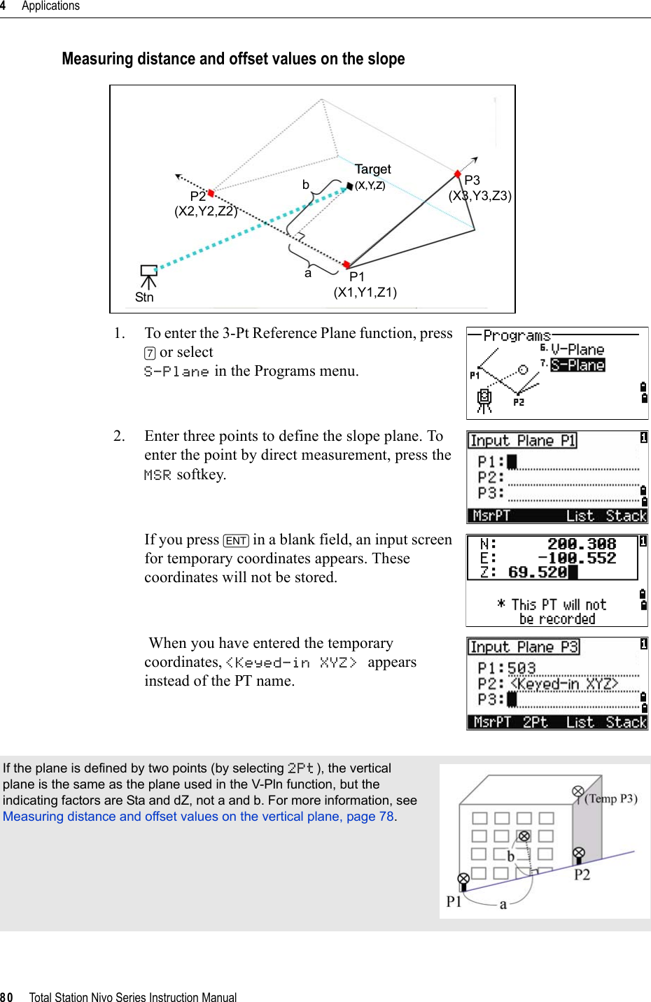 4     Applications80     Total Station Nivo Series Instruction ManualMeasuring distance and offset values on the slope1. To enter the 3-Pt Reference Plane function, press [7] or select S-Plane in the Programs menu.2. Enter three points to define the slope plane. To enter the point by direct measurement, press the MSR softkey.If you press [ENT] in a blank field, an input screen for temporary coordinates appears. These coordinates will not be stored. When you have entered the temporary coordinates, &lt;Keyed-in XYZ&gt; appears instead of the PT name.If the plane is defined by two points (by selecting 2Pt), the vertical plane is the same as the plane used in the V-Pln function, but the indicating factors are Sta and dZ, not a and b. For more information, see Measuring distance and offset values on the vertical plane, page 78.StnP2(X2,Y2,Z2)P1(X1,Y1,Z1)P3(X3,Y3,Z3)Ta r g e t(X,Y,Z)ba