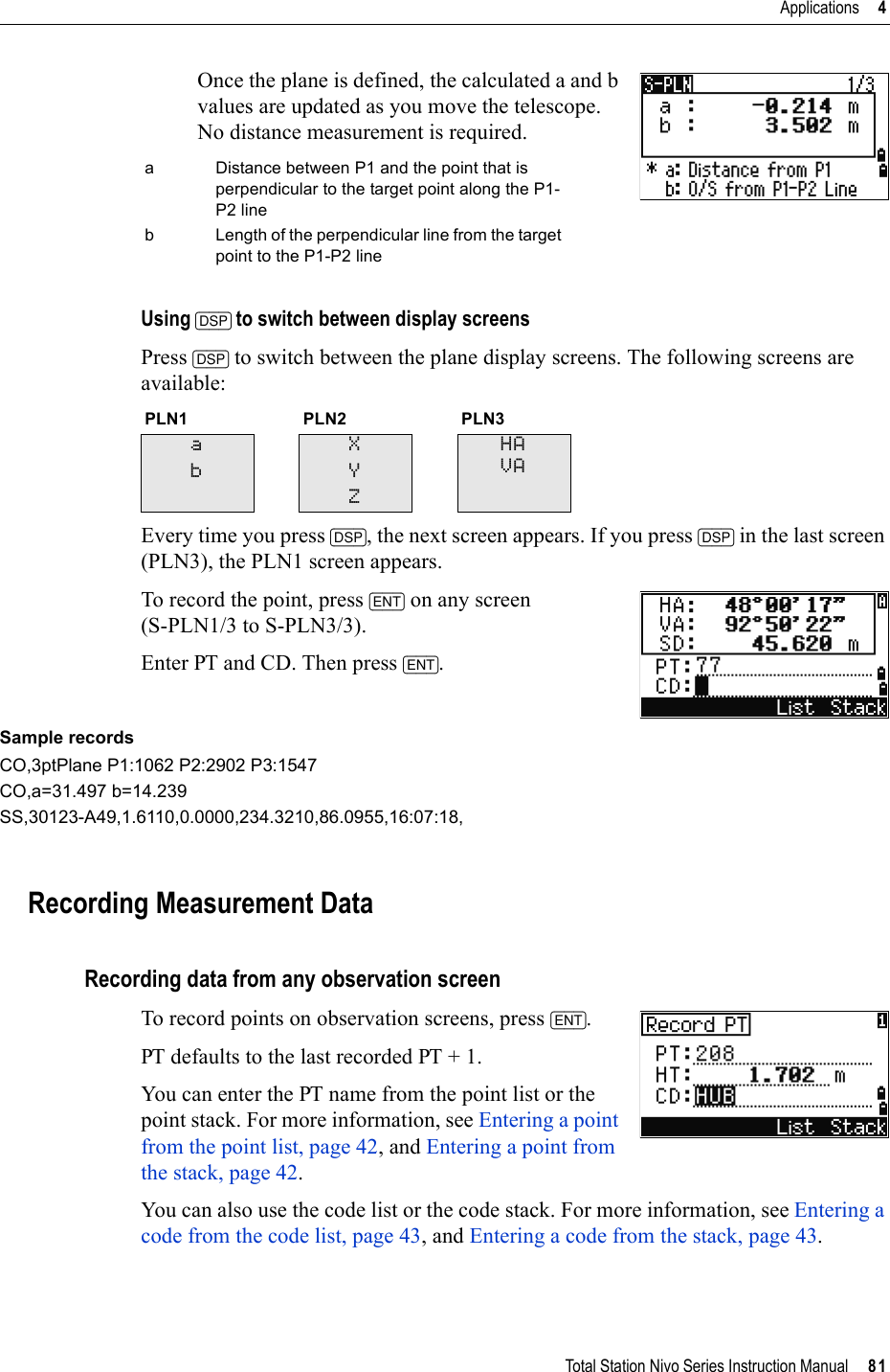 Total Station Nivo Series Instruction Manual     81Applications     4Once the plane is defined, the calculated a and b values are updated as you move the telescope. No distance measurement is required.Using [DSP] to switch between display screensPress [DSP] to switch between the plane display screens. The following screens are available:Every time you press [DSP], the next screen appears. If you press [DSP] in the last screen (PLN3), the PLN1 screen appears.To record the point, press [ENT] on any screen (S-PLN1/3 to S-PLN3/3).Enter PT and CD. Then press [ENT].Sample recordsCO,3ptPlane P1:1062 P2:2902 P3:1547CO,a=31.497 b=14.239SS,30123-A49,1.6110,0.0000,234.3210,86.0955,16:07:18,Recording Measurement DataRecording data from any observation screenTo record points on observation screens, press [ENT].PT defaults to the last recorded PT + 1.You can enter the PT name from the point list or the point stack. For more information, see Entering a point from the point list, page 42, and Entering a point from the stack, page 42.You can also use the code list or the code stack. For more information, see Entering a code from the code list, page 43, and Entering a code from the stack, page 43.a Distance between P1 and the point that is perpendicular to the target point along the P1-P2 lineb Length of the perpendicular line from the target point to the P1-P2 linePLN1 PLN2 PLN3abXYZHAVA