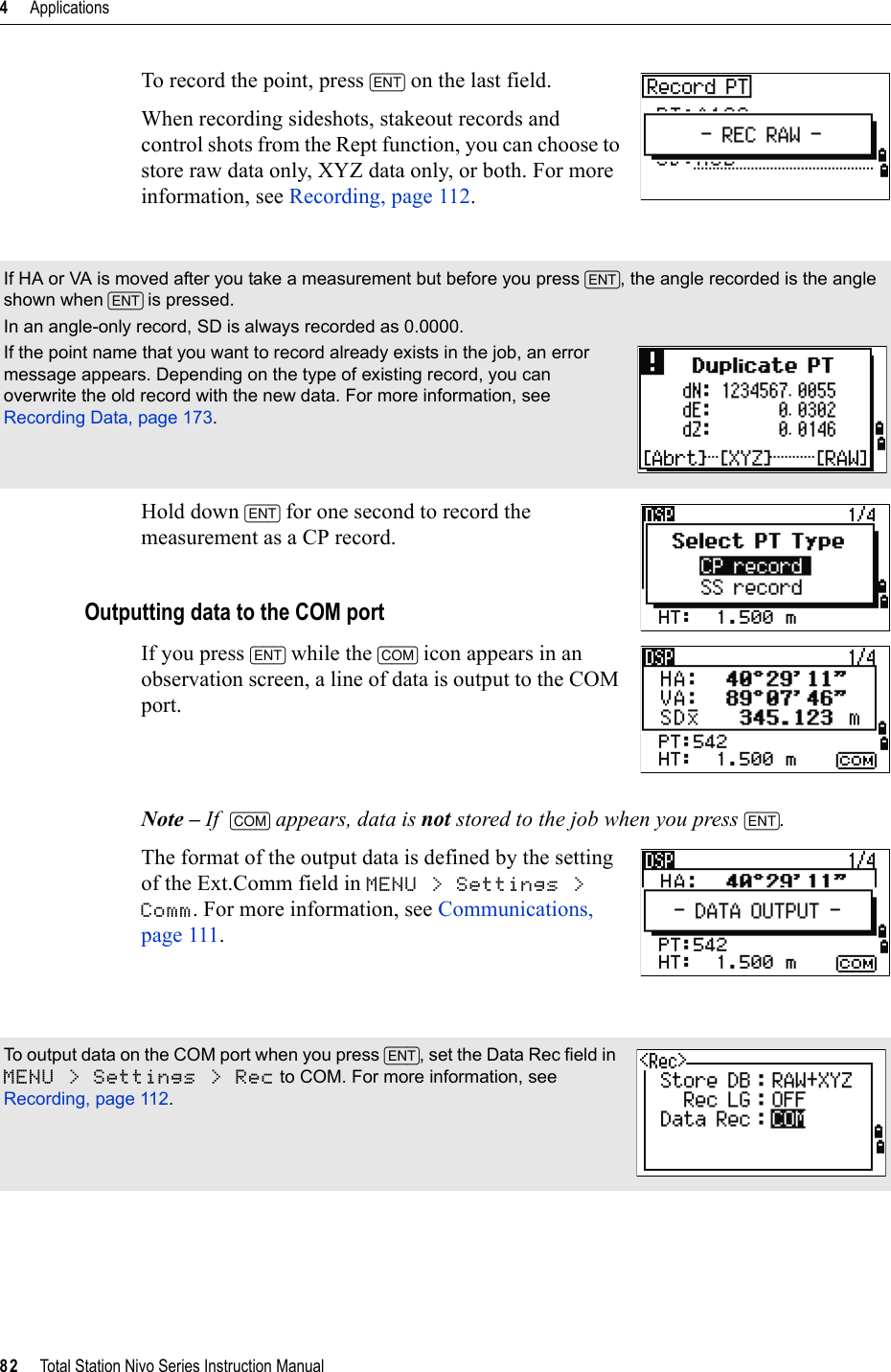 4     Applications82     Total Station Nivo Series Instruction ManualTo record the point, press [ENT] on the last field.When recording sideshots, stakeout records and control shots from the Rept function, you can choose to store raw data only, XYZ data only, or both. For more information, see Recording, page 112.Hold down [ENT] for one second to record the measurement as a CP record.Outputting data to the COM portIf you press [ENT] while the [COM] icon appears in an observation screen, a line of data is output to the COM port.Note – If  [COM] appears, data is not stored to the job when you press [ENT].The format of the output data is defined by the setting of the Ext.Comm field in MENU &gt; Settings &gt; Comm. For more information, see Communications, page 111.If HA or VA is moved after you take a measurement but before you press [ENT], the angle recorded is the angle shown when [ENT] is pressed.In an angle-only record, SD is always recorded as 0.0000.If the point name that you want to record already exists in the job, an error message appears. Depending on the type of existing record, you can overwrite the old record with the new data. For more information, see Recording Data, page 173.To output data on the COM port when you press [ENT], set the Data Rec field in MENU &gt; Settings &gt; Rec to COM. For more information, see Recording, page 112.
