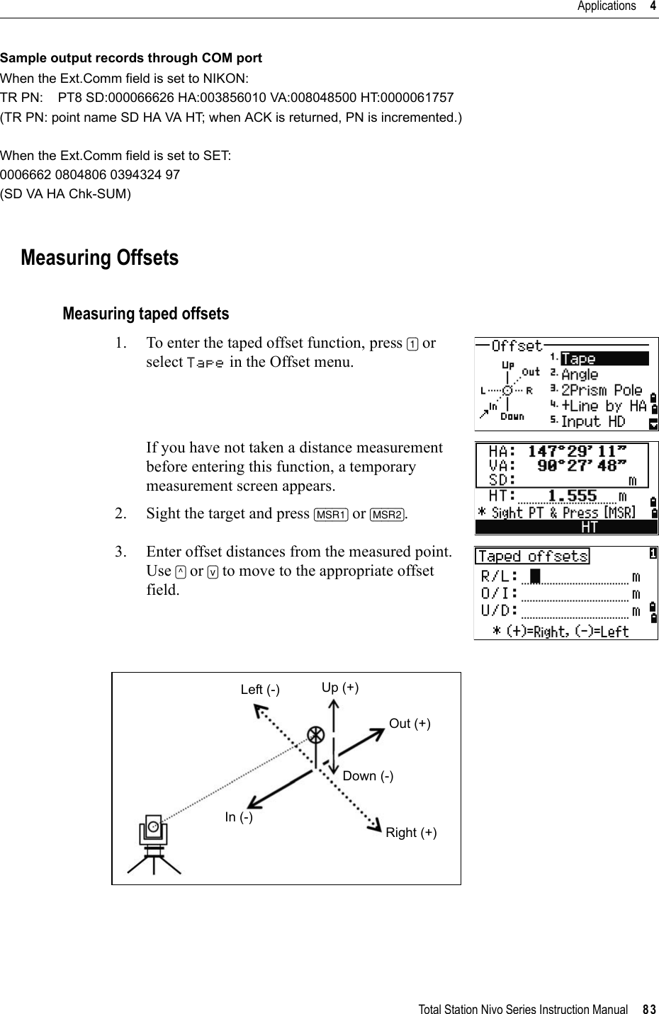 Total Station Nivo Series Instruction Manual     83Applications     4Sample output records through COM portWhen the Ext.Comm field is set to NIKON:TR PN:    PT8 SD:000066626 HA:003856010 VA:008048500 HT:0000061757(TR PN: point name SD HA VA HT; when ACK is returned, PN is incremented.)When the Ext.Comm field is set to SET:0006662 0804806 0394324 97(SD VA HA Chk-SUM)Measuring OffsetsMeasuring taped offsets1. To enter the taped offset function, press [1] or select Tape in the Offset menu. If you have not taken a distance measurement before entering this function, a temporary measurement screen appears.2. Sight the target and press [MSR1] or [MSR2].3. Enter offset distances from the measured point. Use [^] or [v] to move to the appropriate offset field.Left (-)In (-)Up (+)Out (+)Down (-)Right (+)