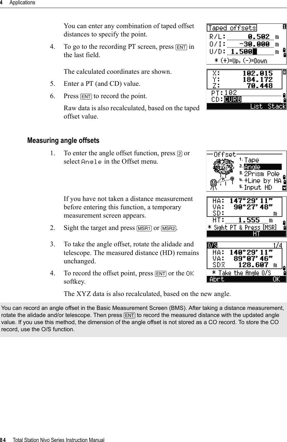 4     Applications84     Total Station Nivo Series Instruction ManualYou can enter any combination of taped offset distances to specify the point.4. To go to the recording PT screen, press [ENT] in the last field.The calculated coordinates are shown.5. Enter a PT (and CD) value. 6. Press [ENT] to record the point.Raw data is also recalculated, based on the taped offset value.Measuring angle offsets1. To enter the angle offset function, press [2] or select Angle in the Offset menu.If you have not taken a distance measurement before entering this function, a temporary measurement screen appears.2. Sight the target and press [MSR1] or [MSR2].3. To take the angle offset, rotate the alidade and telescope. The measured distance (HD) remains unchanged.4. To record the offset point, press [ENT] or the OKsoftkey.The XYZ data is also recalculated, based on the new angle.You can record an angle offset in the Basic Measurement Screen (BMS). After taking a distance measurement, rotate the alidade and/or telescope. Then press [ENT] to record the measured distance with the updated angle value. If you use this method, the dimension of the angle offset is not stored as a CO record. To store the CO record, use the O/S function.