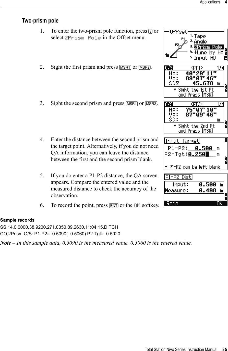 Total Station Nivo Series Instruction Manual     85Applications     4Two-prism pole1. To enter the two-prism pole function, press [3] or select 2Prism Pole in the Offset menu.2. Sight the first prism and press [MSR1] or [MSR2].3. Sight the second prism and press [MSR1] or [MSR2].4. Enter the distance between the second prism and the target point. Alternatively, if you do not need QA information, you can leave the distance between the first and the second prism blank.5. If you do enter a P1-P2 distance, the QA screen appears. Compare the entered value and the measured distance to check the accuracy of the observation.6. To record the point, press [ENT] or the OK softkey.Sample recordsSS,14,0.0000,38.9200,271.0350,89.2630,11:04:15,DITCHCO,2Prism O/S: P1-P2=  0.5090(  0.5060) P2-Tgt=  0.5020Note – In this sample data, 0.5090 is the measured value. 0.5060 is the entered value.