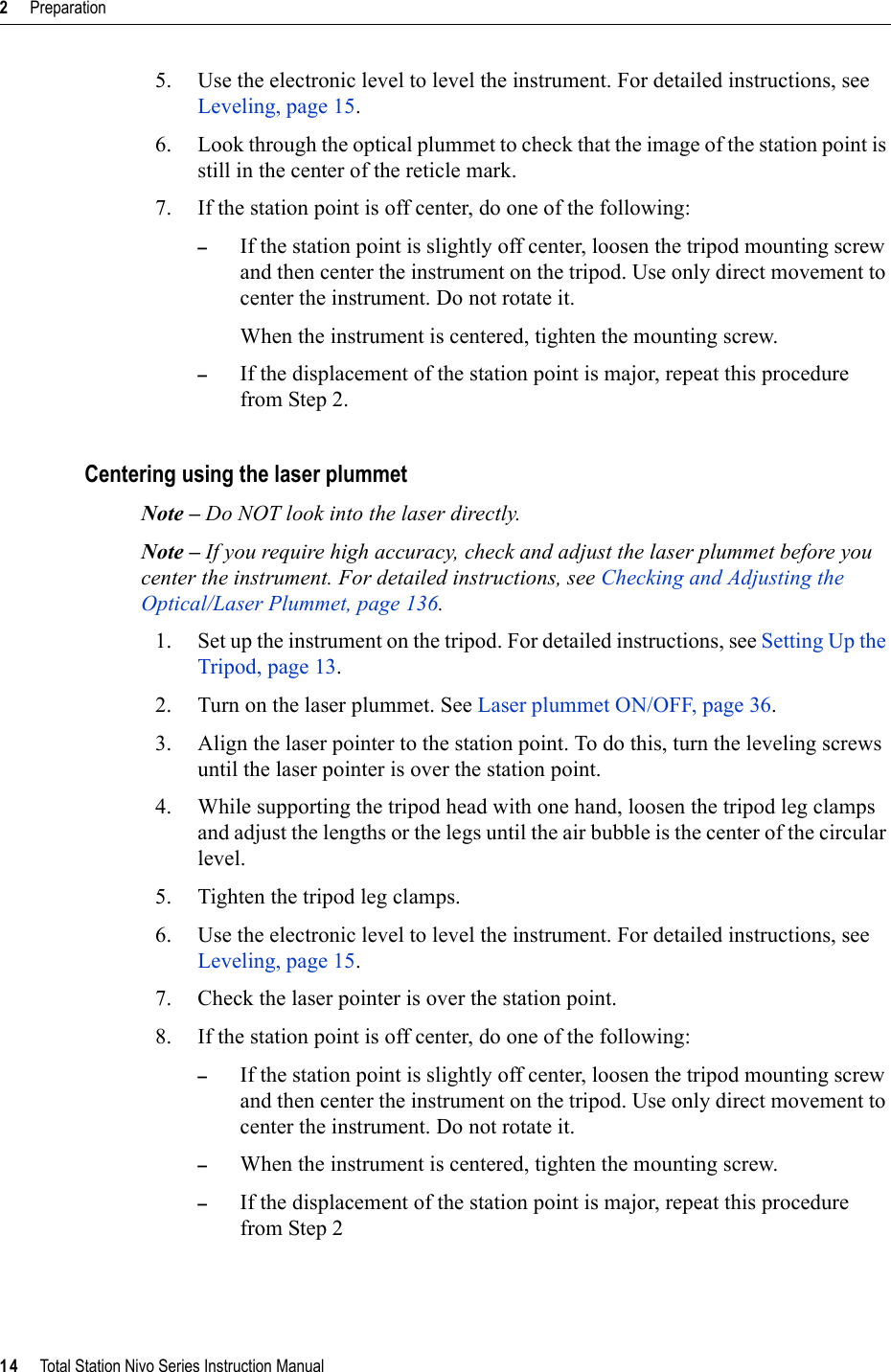 2     Preparation14     Total Station Nivo Series Instruction Manual5. Use the electronic level to level the instrument. For detailed instructions, see Leveling, page 15.6. Look through the optical plummet to check that the image of the station point is still in the center of the reticle mark. 7. If the station point is off center, do one of the following:–If the station point is slightly off center, loosen the tripod mounting screw and then center the instrument on the tripod. Use only direct movement to center the instrument. Do not rotate it.When the instrument is centered, tighten the mounting screw.–If the displacement of the station point is major, repeat this procedure from Step 2.Centering using the laser plummetNote – Do NOT look into the laser directly.Note – If you require high accuracy, check and adjust the laser plummet before you center the instrument. For detailed instructions, see Checking and Adjusting the Optical/Laser Plummet, page 136.1. Set up the instrument on the tripod. For detailed instructions, see Setting Up the Tripod, page 13.2. Turn on the laser plummet. See Laser plummet ON/OFF, page 36.3. Align the laser pointer to the station point. To do this, turn the leveling screws until the laser pointer is over the station point.4. While supporting the tripod head with one hand, loosen the tripod leg clamps and adjust the lengths or the legs until the air bubble is the center of the circular level.5. Tighten the tripod leg clamps.6. Use the electronic level to level the instrument. For detailed instructions, see Leveling, page 15.7. Check the laser pointer is over the station point.8. If the station point is off center, do one of the following:–If the station point is slightly off center, loosen the tripod mounting screw and then center the instrument on the tripod. Use only direct movement to center the instrument. Do not rotate it.–When the instrument is centered, tighten the mounting screw.–If the displacement of the station point is major, repeat this procedure from Step 2