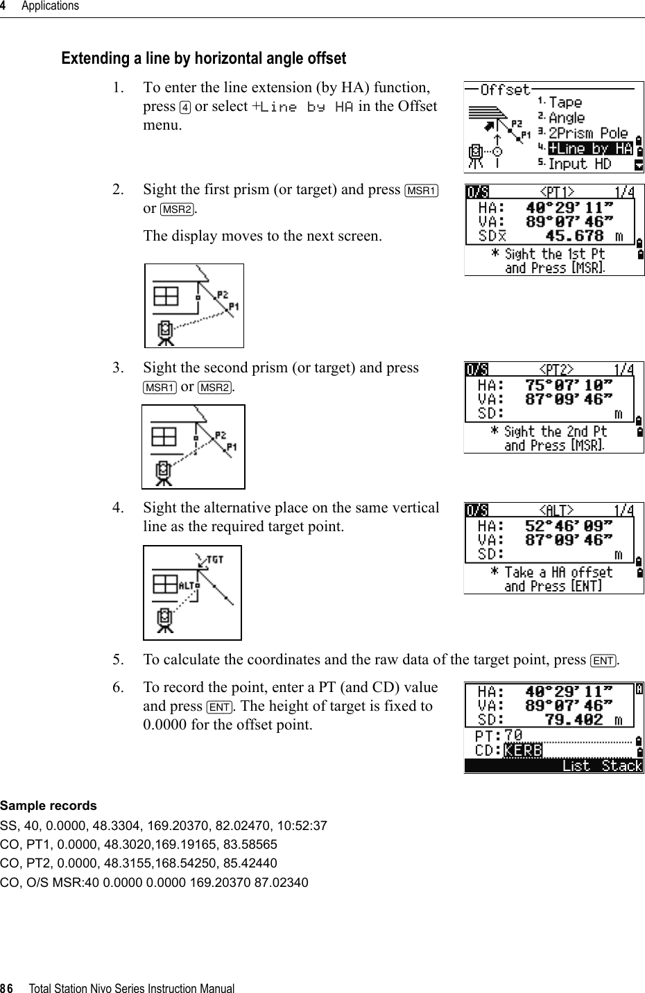 4     Applications86     Total Station Nivo Series Instruction ManualExtending a line by horizontal angle offset1. To enter the line extension (by HA) function, press [4] or select +Line by HA in the Offset menu.2. Sight the first prism (or target) and press [MSR1]or [MSR2].The display moves to the next screen.3. Sight the second prism (or target) and press [MSR1] or [MSR2].4. Sight the alternative place on the same vertical line as the required target point.5. To calculate the coordinates and the raw data of the target point, press [ENT].6. To record the point, enter a PT (and CD) value and press [ENT]. The height of target is fixed to 0.0000 for the offset point.Sample recordsSS, 40, 0.0000, 48.3304, 169.20370, 82.02470, 10:52:37CO, PT1, 0.0000, 48.3020,169.19165, 83.58565CO, PT2, 0.0000, 48.3155,168.54250, 85.42440CO, O/S MSR:40 0.0000 0.0000 169.20370 87.02340