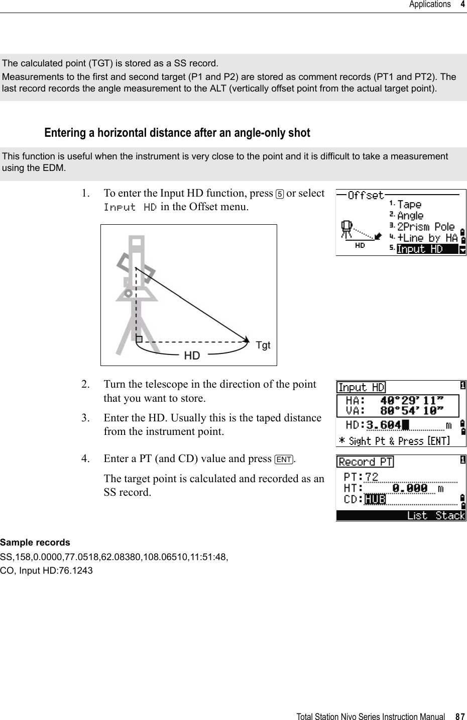 Total Station Nivo Series Instruction Manual     87Applications     4Entering a horizontal distance after an angle-only shot1. To enter the Input HD function, press [5] or select Input HD in the Offset menu.2. Turn the telescope in the direction of the point that you want to store. 3. Enter the HD. Usually this is the taped distance from the instrument point.4. Enter a PT (and CD) value and press [ENT].The target point is calculated and recorded as an SS record.Sample recordsSS,158,0.0000,77.0518,62.08380,108.06510,11:51:48,CO, Input HD:76.1243The calculated point (TGT) is stored as a SS record.Measurements to the first and second target (P1 and P2) are stored as comment records (PT1 and PT2). The last record records the angle measurement to the ALT (vertically offset point from the actual target point).This function is useful when the instrument is very close to the point and it is difficult to take a measurement using the EDM.