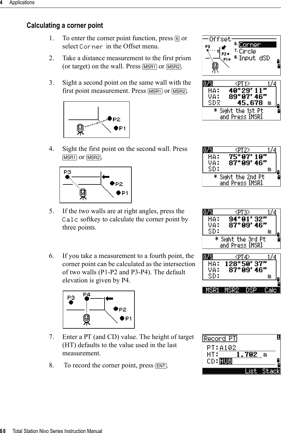 4     Applications88     Total Station Nivo Series Instruction ManualCalculating a corner point1. To enter the corner point function, press [6] or select Corner in the Offset menu.2. Take a distance measurement to the first prism (or target) on the wall. Press [MSR1] or [MSR2].3. Sight a second point on the same wall with the first point measurement. Press [MSR1] or [MSR2].4. Sight the first point on the second wall. Press [MSR1] or [MSR2].5. If the two walls are at right angles, press the Calc softkey to calculate the corner point by three points.6. If you take a measurement to a fourth point, the corner point can be calculated as the intersection of two walls (P1-P2 and P3-P4). The default elevation is given by P4.7. Enter a PT (and CD) value. The height of target (HT) defaults to the value used in the last measurement.8. To record the corner point, press [ENT].