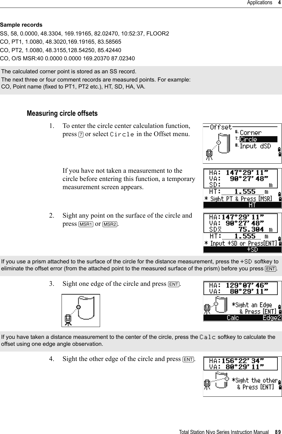 Total Station Nivo Series Instruction Manual     89Applications     4Sample recordsSS, 58, 0.0000, 48.3304, 169.19165, 82.02470, 10:52:37, FLOOR2CO, PT1, 1.0080, 48.3020,169.19165, 83.58565CO, PT2, 1.0080, 48.3155,128.54250, 85.42440CO, O/S MSR:40 0.0000 0.0000 169.20370 87.02340Measuring circle offsets1. To enter the circle center calculation function, press [7] or select Circle in the Offset menu.If you have not taken a measurement to the circle before entering this function, a temporary measurement screen appears.2. Sight any point on the surface of the circle and press [MSR1] or [MSR2].3. Sight one edge of the circle and press [ENT].4. Sight the other edge of the circle and press [ENT].The calculated corner point is stored as an SS record.The next three or four comment records are measured points. For example:CO, Point name (fixed to PT1, PT2 etc.), HT, SD, HA, VA.If you use a prism attached to the surface of the circle for the distance measurement, press the +SD softkey to eliminate the offset error (from the attached point to the measured surface of the prism) before you press [ENT].If you have taken a distance measurement to the center of the circle, press the Calc softkey to calculate the offset using one edge angle observation.