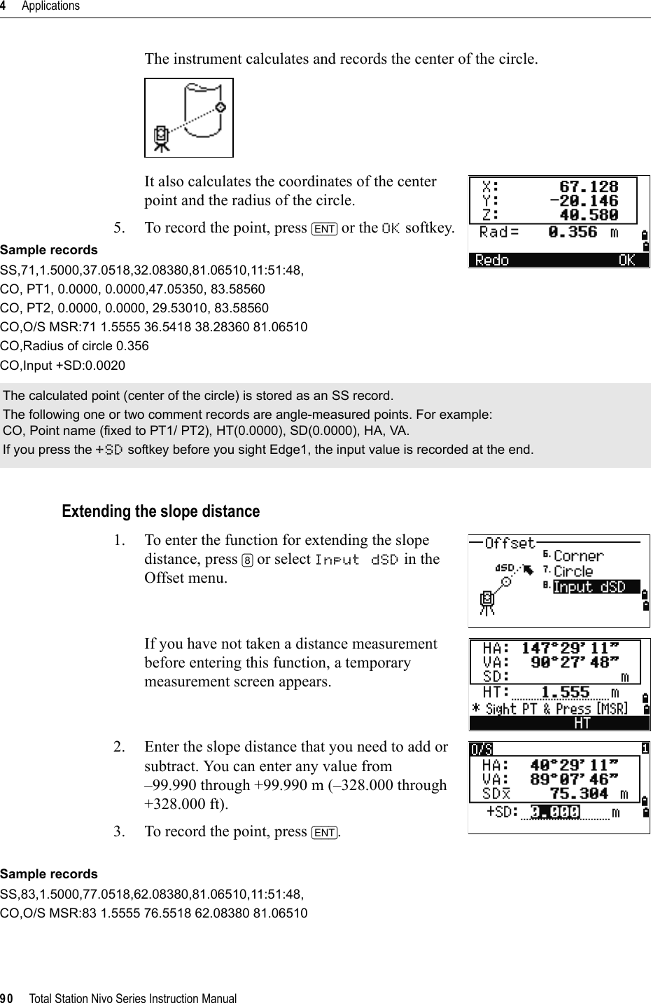 4     Applications90     Total Station Nivo Series Instruction ManualThe instrument calculates and records the center of the circle.It also calculates the coordinates of the center point and the radius of the circle. 5. To record the point, press [ENT] or the OK softkey.Sample recordsSS,71,1.5000,37.0518,32.08380,81.06510,11:51:48,CO, PT1, 0.0000, 0.0000,47.05350, 83.58560CO, PT2, 0.0000, 0.0000, 29.53010, 83.58560CO,O/S MSR:71 1.5555 36.5418 38.28360 81.06510CO,Radius of circle 0.356CO,Input +SD:0.0020Extending the slope distance1. To enter the function for extending the slope distance, press [8] or select Input dSD in the Offset menu.If you have not taken a distance measurement before entering this function, a temporary measurement screen appears.2. Enter the slope distance that you need to add or subtract. You can enter any value from –99.990 through +99.990 m (–328.000 through +328.000 ft).3. To record the point, press [ENT].Sample recordsSS,83,1.5000,77.0518,62.08380,81.06510,11:51:48,CO,O/S MSR:83 1.5555 76.5518 62.08380 81.06510The calculated point (center of the circle) is stored as an SS record.The following one or two comment records are angle-measured points. For example:CO, Point name (fixed to PT1/ PT2), HT(0.0000), SD(0.0000), HA, VA.If you press the +SD softkey before you sight Edge1, the input value is recorded at the end.