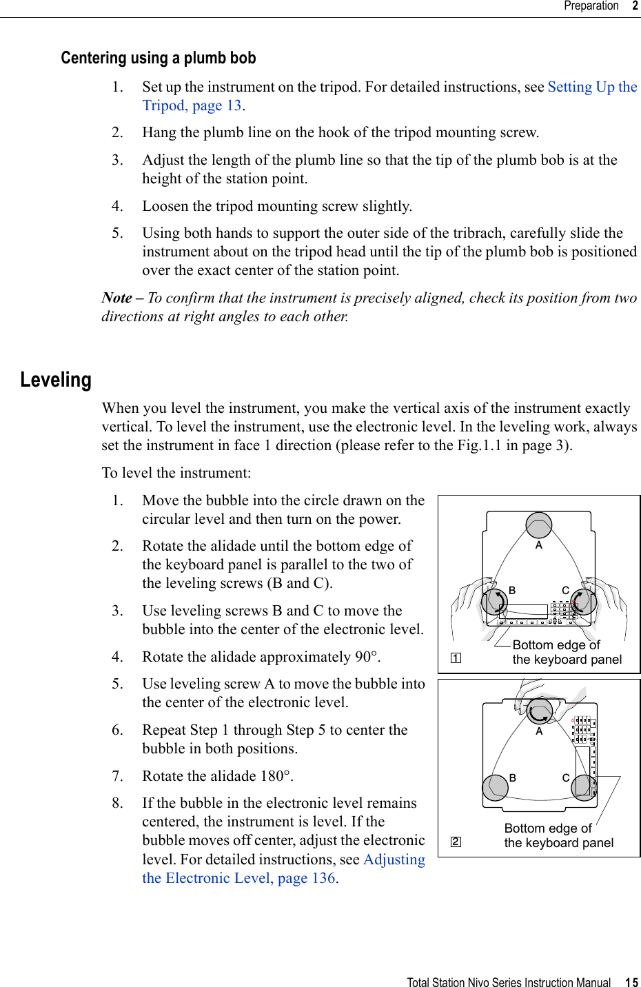 Total Station Nivo Series Instruction Manual     15Preparation     2Centering using a plumb bob1. Set up the instrument on the tripod. For detailed instructions, see Setting Up the Tripod, page 13.2. Hang the plumb line on the hook of the tripod mounting screw.3. Adjust the length of the plumb line so that the tip of the plumb bob is at the height of the station point.4. Loosen the tripod mounting screw slightly.5. Using both hands to support the outer side of the tribrach, carefully slide the instrument about on the tripod head until the tip of the plumb bob is positioned over the exact center of the station point.Note – To confirm that the instrument is precisely aligned, check its position from two directions at right angles to each other.LevelingWhen you level the instrument, you make the vertical axis of the instrument exactly vertical. To level the instrument, use the electronic level. In the leveling work, always set the instrument in face 1 direction (please refer to the Fig.1.1 in page 3).To level the instrument: 1. Move the bubble into the circle drawn on the circular level and then turn on the power.2. Rotate the alidade until the bottom edge of the keyboard panel is parallel to the two of the leveling screws (B and C).3. Use leveling screws B and C to move the bubble into the center of the electronic level. 4. Rotate the alidade approximately 90°.5. Use leveling screw A to move the bubble into the center of the electronic level.6. Repeat Step 1 through Step 5 to center the bubble in both positions.7. Rotate the alidade 180°.8. If the bubble in the electronic level remains centered, the instrument is level. If the bubble moves off center, adjust the electronic level. For detailed instructions, see Adjusting the Electronic Level, page 136.B CA1Bottom edge of the keyboard panelCBA2Bottom edge of the keyboard panel