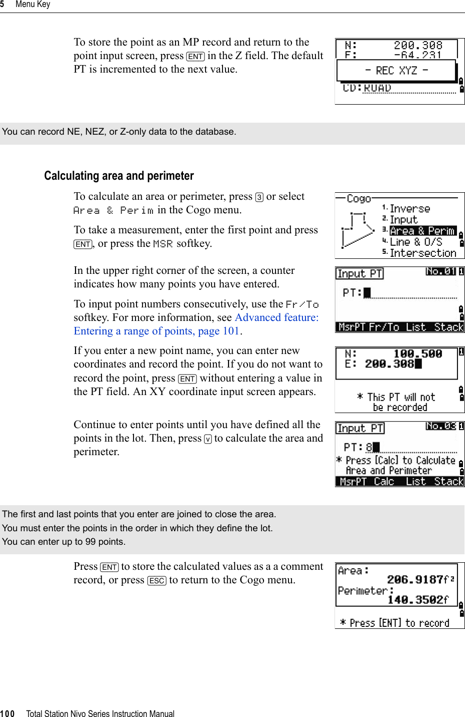 5     Menu Key100     Total Station Nivo Series Instruction ManualTo store the point as an MP record and return to the point input screen, press [ENT] in the Z field. The default PT is incremented to the next value.Calculating area and perimeterTo calculate an area or perimeter, press [3] or select Area &amp; Perim in the Cogo menu. To take a measurement, enter the first point and press [ENT], or press the MSR softkey. In the upper right corner of the screen, a counter indicates how many points you have entered.To input point numbers consecutively, use the Fr/Tosoftkey. For more information, see Advanced feature: Entering a range of points, page 101.If you enter a new point name, you can enter new coordinates and record the point. If you do not want to record the point, press [ENT] without entering a value in the PT field. An XY coordinate input screen appears.Continue to enter points until you have defined all the points in the lot. Then, press [v] to calculate the area and perimeter.Press [ENT] to store the calculated values as a a comment record, or press [ESC] to return to the Cogo menu.You can record NE, NEZ, or Z-only data to the database.The first and last points that you enter are joined to close the area.You must enter the points in the order in which they define the lot.You can enter up to 99 points.