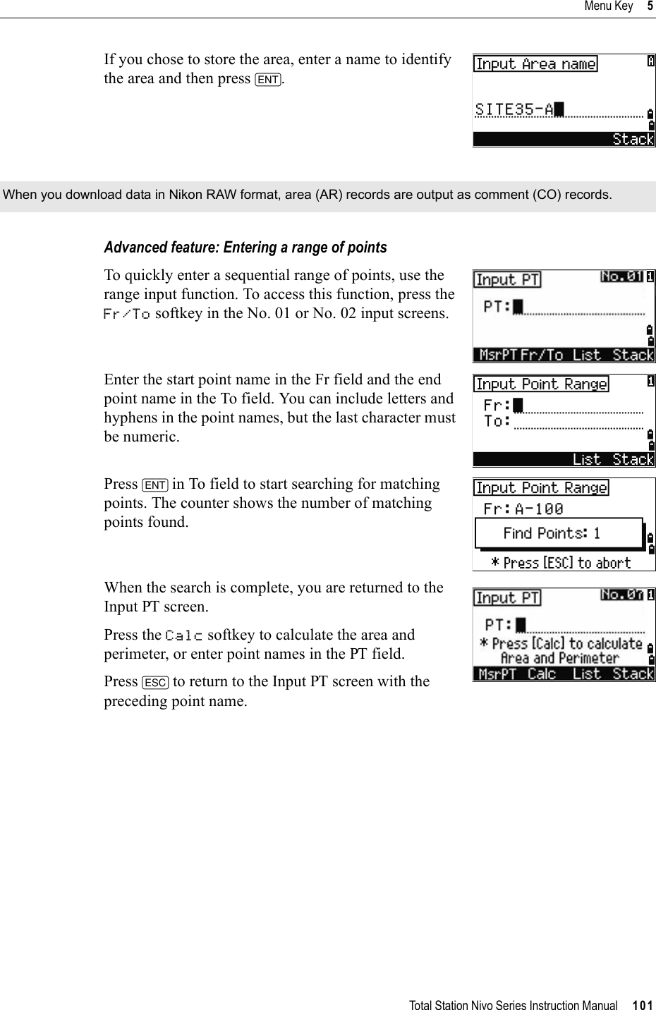 Total Station Nivo Series Instruction Manual     101Menu Key     5If you chose to store the area, enter a name to identify the area and then press [ENT].Advanced feature: Entering a range of pointsTo quickly enter a sequential range of points, use the range input function. To access this function, press the Fr/To softkey in the No. 01 or No. 02 input screens.Enter the start point name in the Fr field and the end point name in the To field. You can include letters and hyphens in the point names, but the last character must be numeric.Press [ENT] in To field to start searching for matching points. The counter shows the number of matching points found.When the search is complete, you are returned to the Input PT screen.Press the Calc softkey to calculate the area and perimeter, or enter point names in the PT field.Press [ESC] to return to the Input PT screen with the preceding point name.When you download data in Nikon RAW format, area (AR) records are output as comment (CO) records. 