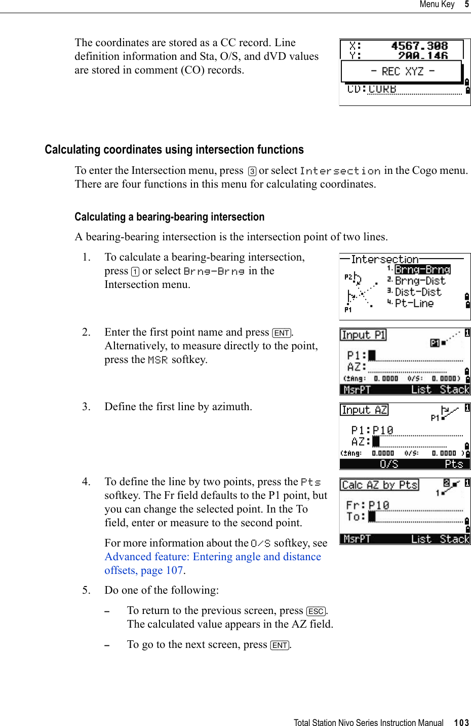 Total Station Nivo Series Instruction Manual     103Menu Key     5The coordinates are stored as a CC record. Line definition information and Sta, O/S, and dVD values are stored in comment (CO) records.Calculating coordinates using intersection functionsTo enter the Intersection menu, press  [3] or select Intersection in the Cogo menu. There are four functions in this menu for calculating coordinates.Calculating a bearing-bearing intersectionA bearing-bearing intersection is the intersection point of two lines.1. To calculate a bearing-bearing intersection, press [1] or select Brng-Brng in the Intersection menu. 2. Enter the first point name and press [ENT].Alternatively, to measure directly to the point, press the MSR softkey. 3. Define the first line by azimuth.4. To define the line by two points, press the Ptssoftkey. The Fr field defaults to the P1 point, but you can change the selected point. In the To field, enter or measure to the second point.For more information about the O/S softkey, see Advanced feature: Entering angle and distance offsets, page 107.5. Do one of the following:–To return to the previous screen, press [ESC].The calculated value appears in the AZ field. –To go to the next screen, press [ENT].