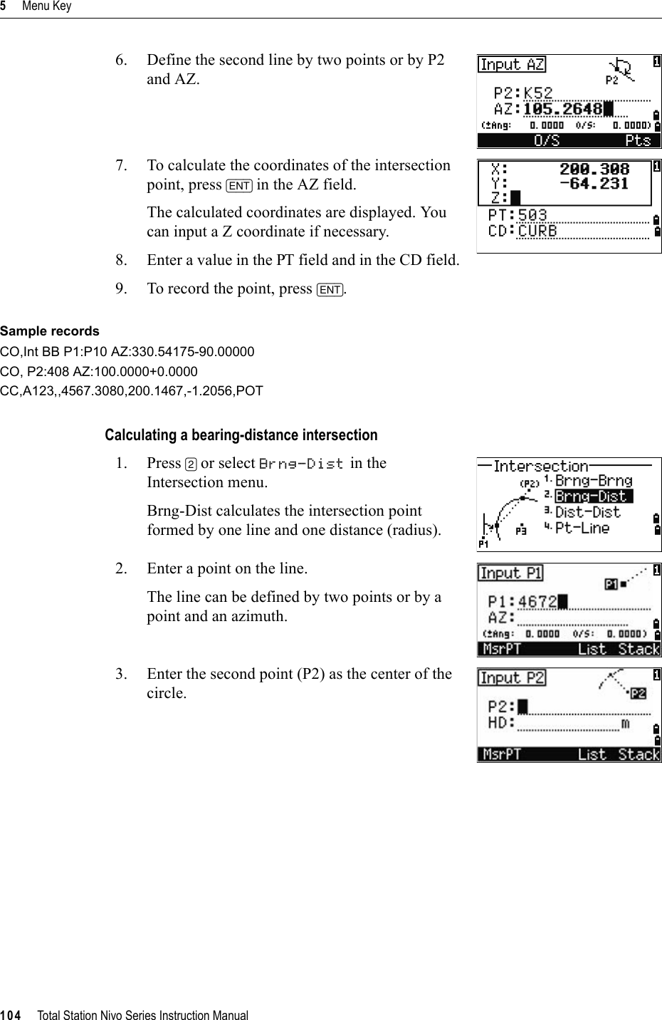 5     Menu Key104     Total Station Nivo Series Instruction Manual6. Define the second line by two points or by P2 and AZ.7. To calculate the coordinates of the intersection point, press [ENT] in the AZ field. The calculated coordinates are displayed. You can input a Z coordinate if necessary.8. Enter a value in the PT field and in the CD field. 9. To record the point, press [ENT].Sample recordsCO,Int BB P1:P10 AZ:330.54175-90.00000CO, P2:408 AZ:100.0000+0.0000CC,A123,,4567.3080,200.1467,-1.2056,POTCalculating a bearing-distance intersection1. Press [2] or select Brng-Dist in the Intersection menu.Brng-Dist calculates the intersection point formed by one line and one distance (radius).2. Enter a point on the line.The line can be defined by two points or by a point and an azimuth.3. Enter the second point (P2) as the center of the circle.