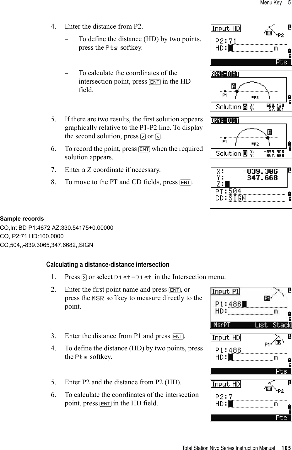 Total Station Nivo Series Instruction Manual     105Menu Key     54. Enter the distance from P2.–To define the distance (HD) by two points, press the Pts softkey.–To calculate the coordinates of the intersection point, press [ENT] in the HD field. 5. If there are two results, the first solution appears graphically relative to the P1-P2 line. To display the second solution, press [&lt;] or [&gt;].6. To record the point, press [ENT] when the required solution appears.7. Enter a Z coordinate if necessary. 8. To move to the PT and CD fields, press [ENT].Sample recordsCO,Int BD P1:4672 AZ:330.54175+0.00000CO, P2:71 HD:100.0000CC,504,,-839.3065,347.6682,,SIGNCalculating a distance-distance intersection1. Press [3] or select Dist-Dist in the Intersection menu.2. Enter the first point name and press [ENT], or press the MSR softkey to measure directly to the point.3. Enter the distance from P1 and press [ENT].4. To define the distance (HD) by two points, press the Pts softkey.5. Enter P2 and the distance from P2 (HD).6. To calculate the coordinates of the intersection point, press [ENT] in the HD field.