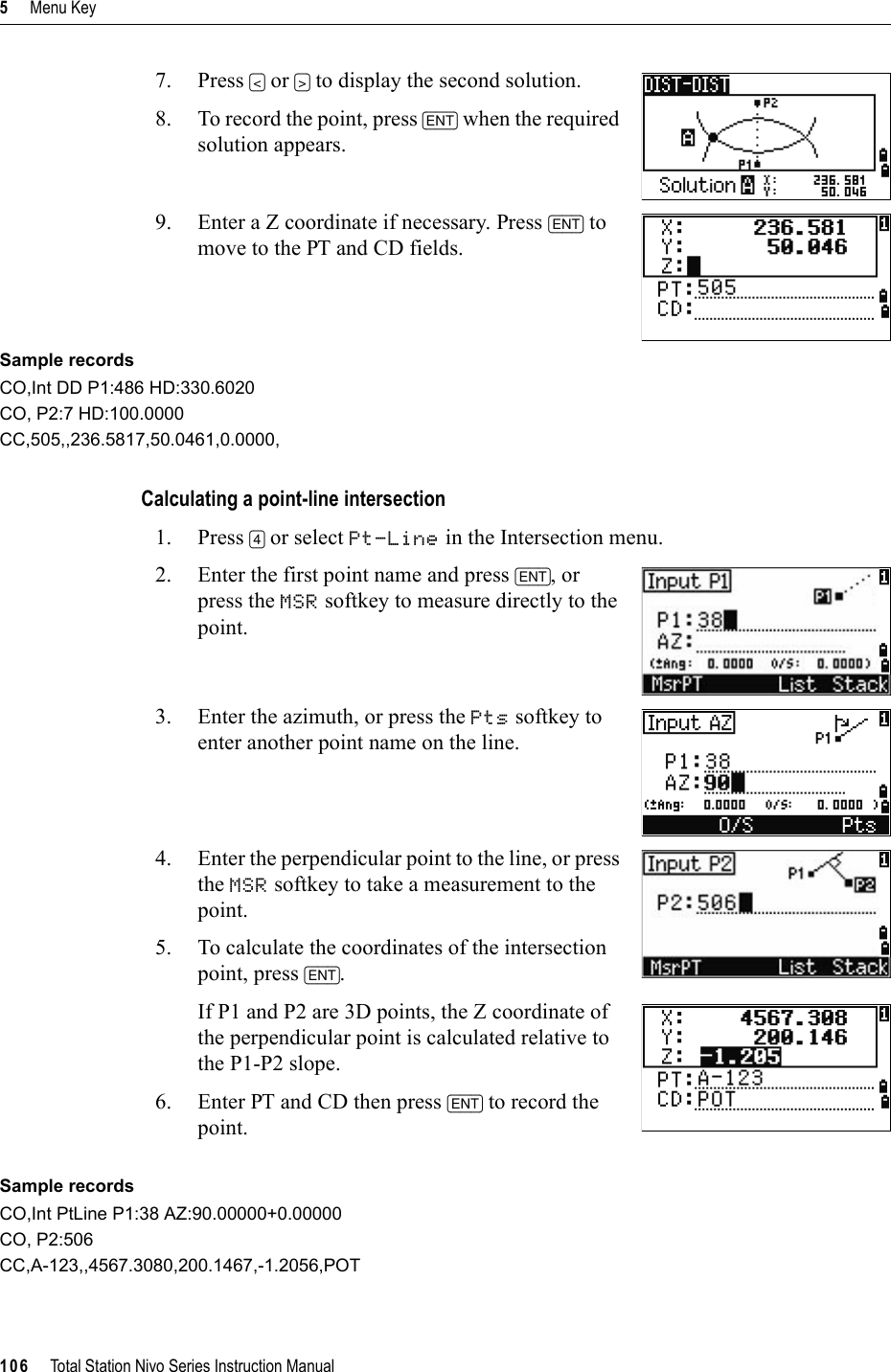 5     Menu Key106     Total Station Nivo Series Instruction Manual7. Press [&lt;] or [&gt;] to display the second solution.8. To record the point, press [ENT] when the required solution appears.9. Enter a Z coordinate if necessary. Press [ENT] to move to the PT and CD fields.Sample recordsCO,Int DD P1:486 HD:330.6020CO, P2:7 HD:100.0000CC,505,,236.5817,50.0461,0.0000,Calculating a point-line intersection1. Press [4] or select Pt-Line in the Intersection menu.2. Enter the first point name and press [ENT], or press the MSR softkey to measure directly to the point.3. Enter the azimuth, or press the Pts softkey to enter another point name on the line.4. Enter the perpendicular point to the line, or press the MSR softkey to take a measurement to the point.5. To calculate the coordinates of the intersection point, press [ENT].If P1 and P2 are 3D points, the Z coordinate of the perpendicular point is calculated relative to the P1-P2 slope.6. Enter PT and CD then press [ENT] to record the point.Sample recordsCO,Int PtLine P1:38 AZ:90.00000+0.00000CO, P2:506CC,A-123,,4567.3080,200.1467,-1.2056,POT