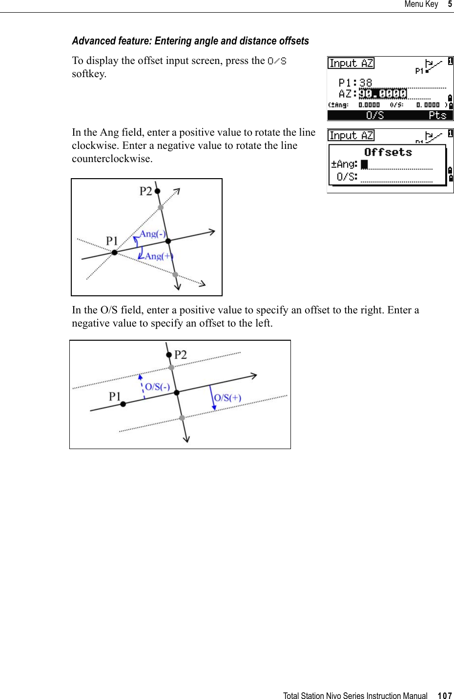 Total Station Nivo Series Instruction Manual     107Menu Key     5Advanced feature: Entering angle and distance offsetsTo display the offset input screen, press the O/Ssoftkey.In the Ang field, enter a positive value to rotate the line clockwise. Enter a negative value to rotate the line counterclockwise.In the O/S field, enter a positive value to specify an offset to the right. Enter a negative value to specify an offset to the left.