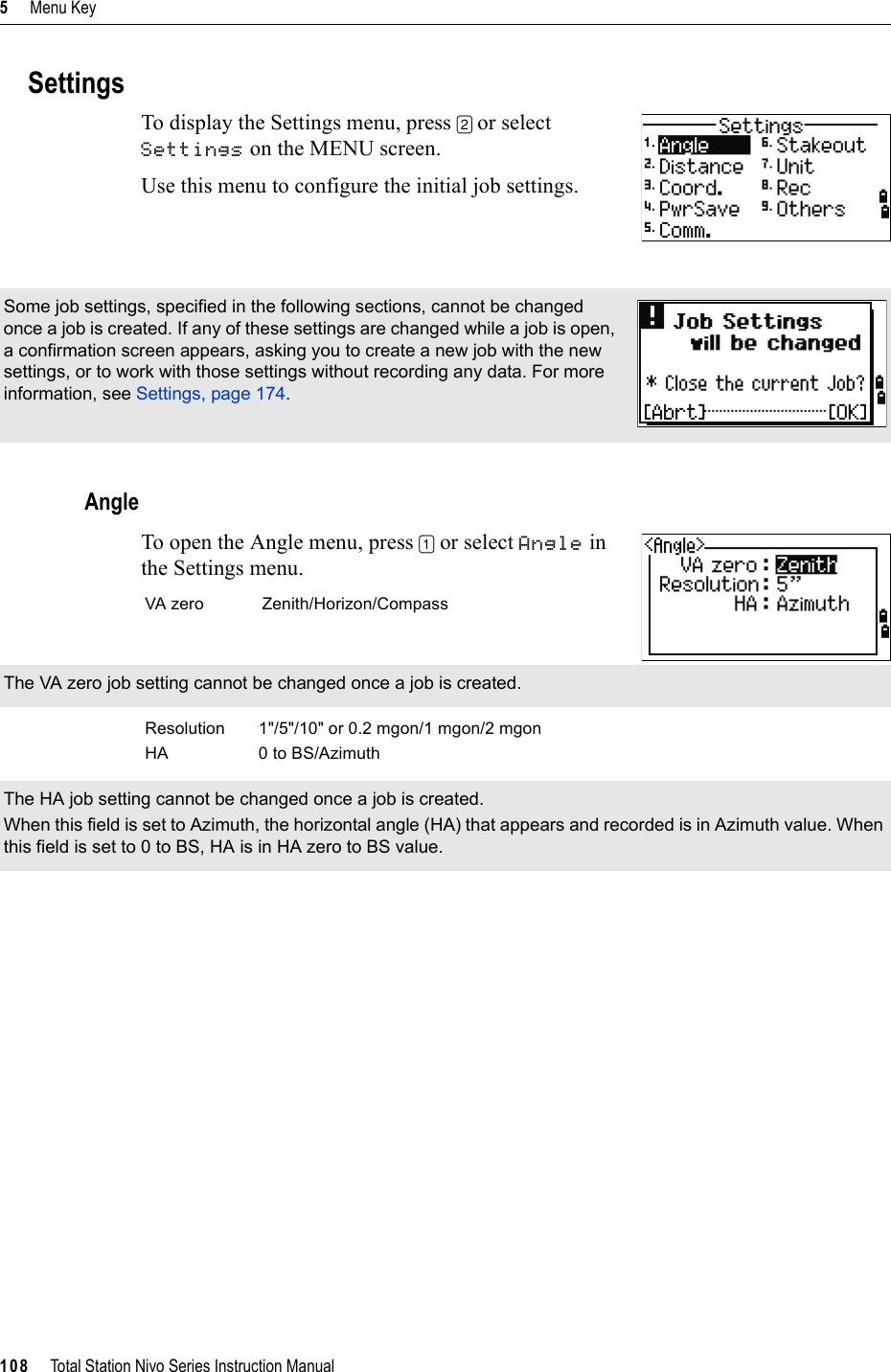 5     Menu Key108     Total Station Nivo Series Instruction ManualSettingsTo display the Settings menu, press [2] or select Settings on the MENU screen.Use this menu to configure the initial job settings.AngleTo open the Angle menu, press [1] or select Angle in the Settings menu.Some job settings, specified in the following sections, cannot be changed once a job is created. If any of these settings are changed while a job is open, a confirmation screen appears, asking you to create a new job with the new settings, or to work with those settings without recording any data. For more information, see Settings, page 174.VA zero Zenith/Horizon/CompassThe VA zero job setting cannot be changed once a job is created.Resolution 1&quot;/5&quot;/10&quot; or 0.2 mgon/1 mgon/2 mgonHA 0 to BS/AzimuthThe HA job setting cannot be changed once a job is created.When this field is set to Azimuth, the horizontal angle (HA) that appears and recorded is in Azimuth value. When this field is set to 0 to BS, HA is in HA zero to BS value.