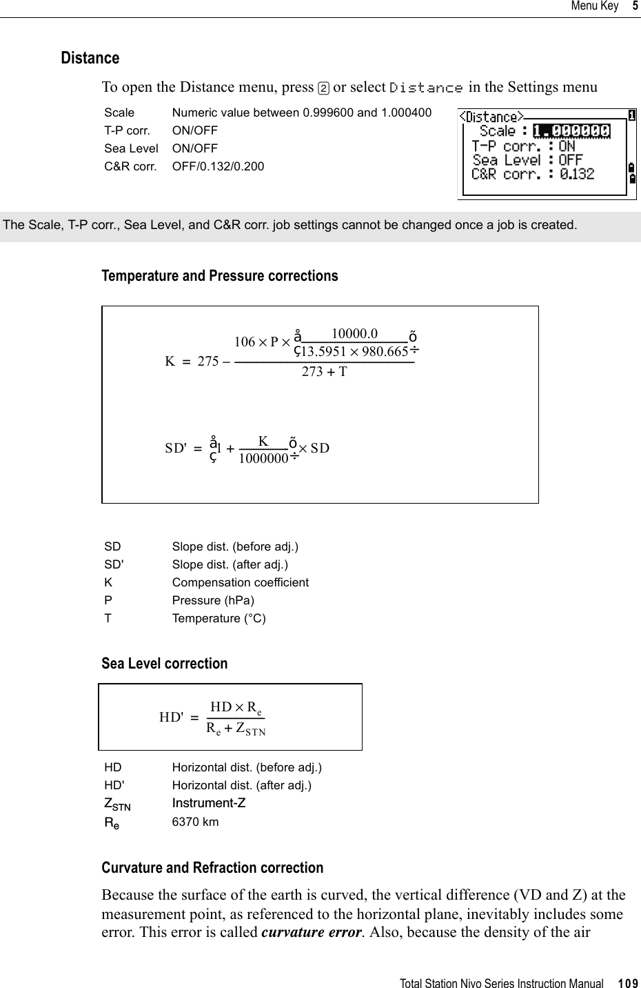 Total Station Nivo Series Instruction Manual     109Menu Key     5DistanceTo open the Distance menu, press [2] or select Distance in the Settings menuTemperature and Pressure correctionsSea Level correction          Curvature and Refraction correctionBecause the surface of the earth is curved, the vertical difference (VD and Z) at the measurement point, as referenced to the horizontal plane, inevitably includes some error. This error is called curvature error. Also, because the density of the air Scale Numeric value between 0.999600 and 1.000400T-P corr. ON/OFFSea Level ON/OFFC&amp;R corr. OFF/0.132/0.200The Scale, T-P corr., Sea Level, and C&amp;R corr. job settings cannot be changed once a job is created.SD Slope dist. (before adj.) SD&apos; Slope dist. (after adj.)K Compensation coefficientP Pressure (hPa)T Temperature (°C)HD Horizontal dist. (before adj.)HD&apos; Horizontal dist. (after adj.)ZSTN Instrument-ZRe6370 kmK275106 P 10000.013.5951 980.665×---------------------------------------------©¹§·××273 T+---------------------------------------------------------------------------–=SD&apos; 1 K1000000---------------------+©¹§·SD×=HD&apos; HD Re×ReZSTN+------------------------=