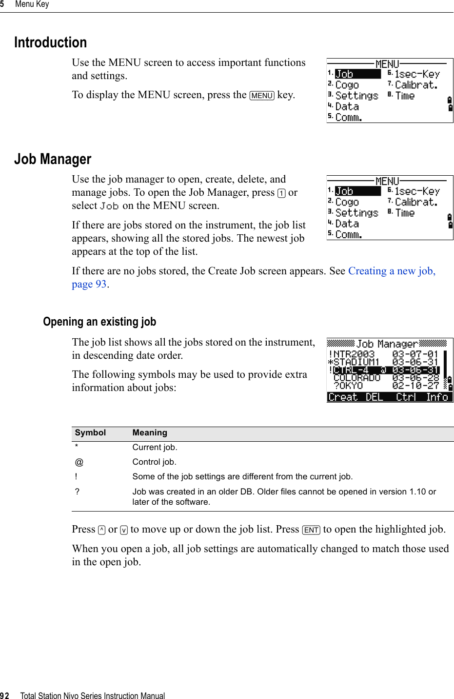 5     Menu Key92     Total Station Nivo Series Instruction ManualIntroductionUse the MENU screen to access important functions and settings.To display the MENU screen, press the [MENU] key.Job ManagerUse the job manager to open, create, delete, and manage jobs. To open the Job Manager, press [1] or select Job on the MENU screen.If there are jobs stored on the instrument, the job list appears, showing all the stored jobs. The newest job appears at the top of the list.If there are no jobs stored, the Create Job screen appears. See Creating a new job, page 93.Opening an existing jobThe job list shows all the jobs stored on the instrument, in descending date order.The following symbols may be used to provide extra information about jobs:Press [^] or [v] to move up or down the job list. Press [ENT] to open the highlighted job.When you open a job, all job settings are automatically changed to match those used in the open job.Symbol Meaning* Current job.@ Control job.!  Some of the job settings are different from the current job.? Job was created in an older DB. Older files cannot be opened in version 1.10 or later of the software.