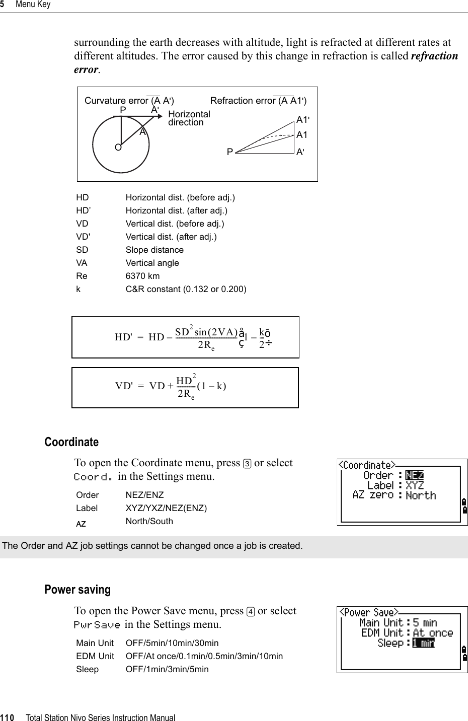 5     Menu Key110     Total Station Nivo Series Instruction Manualsurrounding the earth decreases with altitude, light is refracted at different rates at different altitudes. The error caused by this change in refraction is called refraction error.CoordinateTo open the Coordinate menu, press [3] or select Coord. in the Settings menu.   Power savingTo open the Power Save menu, press [4] or select PwrSave in the Settings menu.      HD Horizontal dist. (before adj.)HD’ Horizontal dist. (after adj.)VD Vertical dist. (before adj.)VD&apos; Vertical dist. (after adj.)SD Slope distanceVA Vertical angleRe 6370 kmk C&amp;R constant (0.132 or 0.200)Order NEZ/ENZLabel XYZ/YXZ/NEZ(ENZ)AZ North/SouthThe Order and AZ job settings cannot be changed once a job is created.Main Unit OFF/5min/10min/30minEDM Unit OFF/At once/0.1min/0.5min/3min/10minSleep OFF/1min/3min/5minCurvature error (A A&apos;) Refraction error (A A1&apos;)PA&apos;HorizontaldirectionAOPA1&apos;A1A&apos;HD&apos; HD SD22VA()sin2Re----------------------------------- 1 k2---–©¹§·–=VD&apos; VD HD22Re-----------1 k–()+=