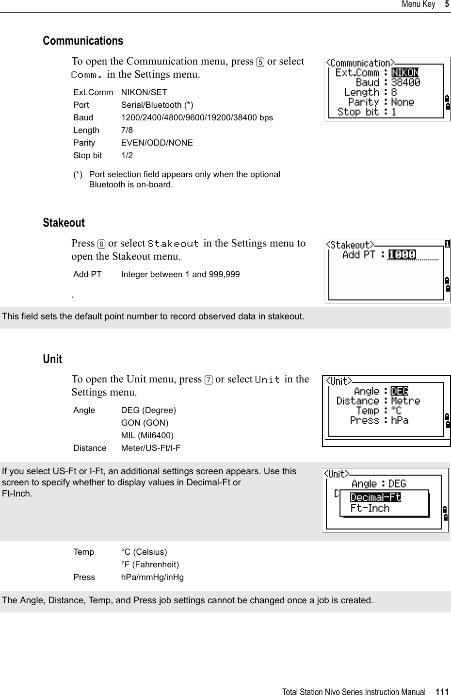 Total Station Nivo Series Instruction Manual     111Menu Key     5CommunicationsTo open the Communication menu, press [5] or select Comm. in the Settings menu. StakeoutPress [6] or select Stakeout in the Settings menu to open the Stakeout menu..UnitTo open the Unit menu, press [7] or select Unit in the Settings menu.     Ext.Comm NIKON/SETPort Serial/Bluetooth (*)Baud 1200/2400/4800/9600/19200/38400 bpsLength 7/8Parity EVEN/ODD/NONEStop bit 1/2(*) Port selection field appears only when the optional Bluetooth is on-board.Add PT Integer between 1 and 999,999This field sets the default point number to record observed data in stakeout.Angle DEG (Degree)GON (GON)MIL (Mil6400)Distance Meter/US-Ft/I-FIf you select US-Ft or I-Ft, an additional settings screen appears. Use this screen to specify whether to display values in Decimal-Ft or Ft-Inch.Temp °C (Celsius)°F (Fahrenheit)Press hPa/mmHg/inHgThe Angle, Distance, Temp, and Press job settings cannot be changed once a job is created.
