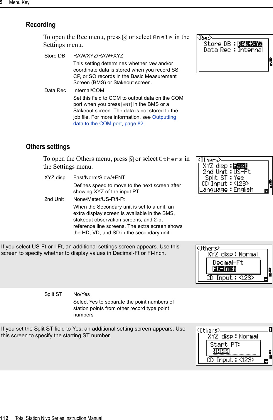 5     Menu Key112     Total Station Nivo Series Instruction ManualRecordingTo open the Rec menu, press [8] or select Angle in the Settings menu.Others settingsTo open the Others menu, press [9] or select Others in the Settings menu.         Store DB RAW/XYZ/RAW+XYZThis setting determines whether raw and/or coordinate data is stored when you record SS, CP, or SO records in the Basic Measurement Screen (BMS) or Stakeout screen.Data Rec Internal/COMSet this field to COM to output data on the COM port when you press [ENT] in the BMS or a Stakeout screen. The data is not stored to the job file. For more information, see Outputting data to the COM port, page 82XYZ disp Fast/Norm/Slow/+ENTDefines speed to move to the next screen after showing XYZ of the input PT2nd Unit None/Meter/US-Ft/I-FtWhen the Secondary unit is set to a unit, an extra display screen is available in the BMS, stakeout observation screens, and 2-pt reference line screens. The extra screen shows the HD, VD, and SD in the secondary unit.If you select US-Ft or I-Ft, an additional settings screen appears. Use this screen to specify whether to display values in Decimal-Ft or Ft-Inch.Split ST No/YesSelect Yes to separate the point numbers of station points from other record type point numbersIf you set the Split ST field to Yes, an additional setting screen appears. Use this screen to specify the starting ST number.