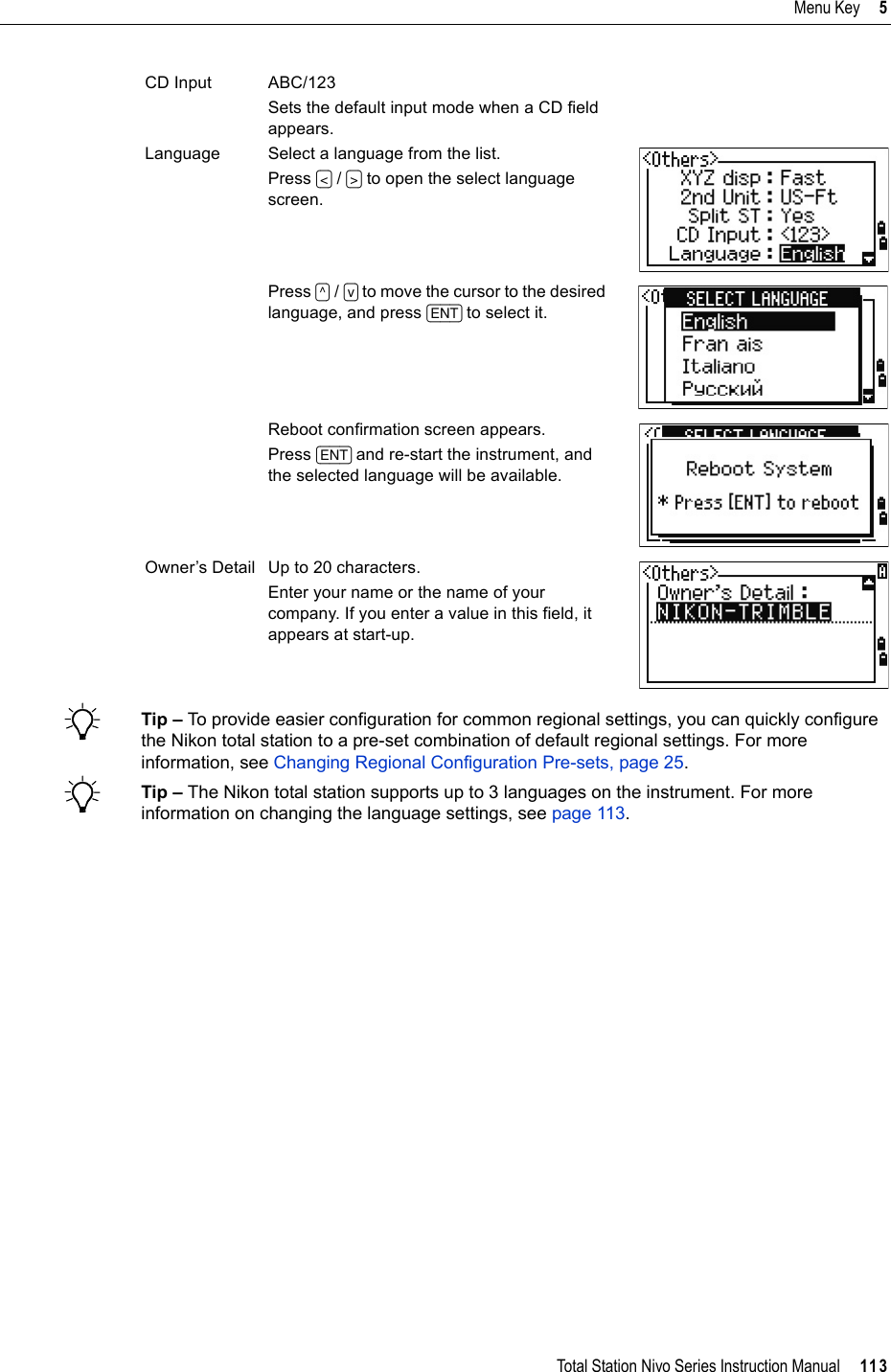 Total Station Nivo Series Instruction Manual     113Menu Key     5BTip – To provide easier configuration for common regional settings, you can quickly configure the Nikon total station to a pre-set combination of default regional settings. For more information, see Changing Regional Configuration Pre-sets, page 25.BTip – The Nikon total station supports up to 3 languages on the instrument. For more information on changing the language settings, see page 113.CD Input ABC/123Sets the default input mode when a CD field appears.Language Select a language from the list.Press [&lt;] /[&gt;] to open the select language screen.Press [^] /[v] to move the cursor to the desired language, and press [ENT] to select it.Reboot confirmation screen appears.Press [ENT] and re-start the instrument, and the selected language will be available.Owner’s Detail Up to 20 characters.Enter your name or the name of your company. If you enter a value in this field, it appears at start-up.