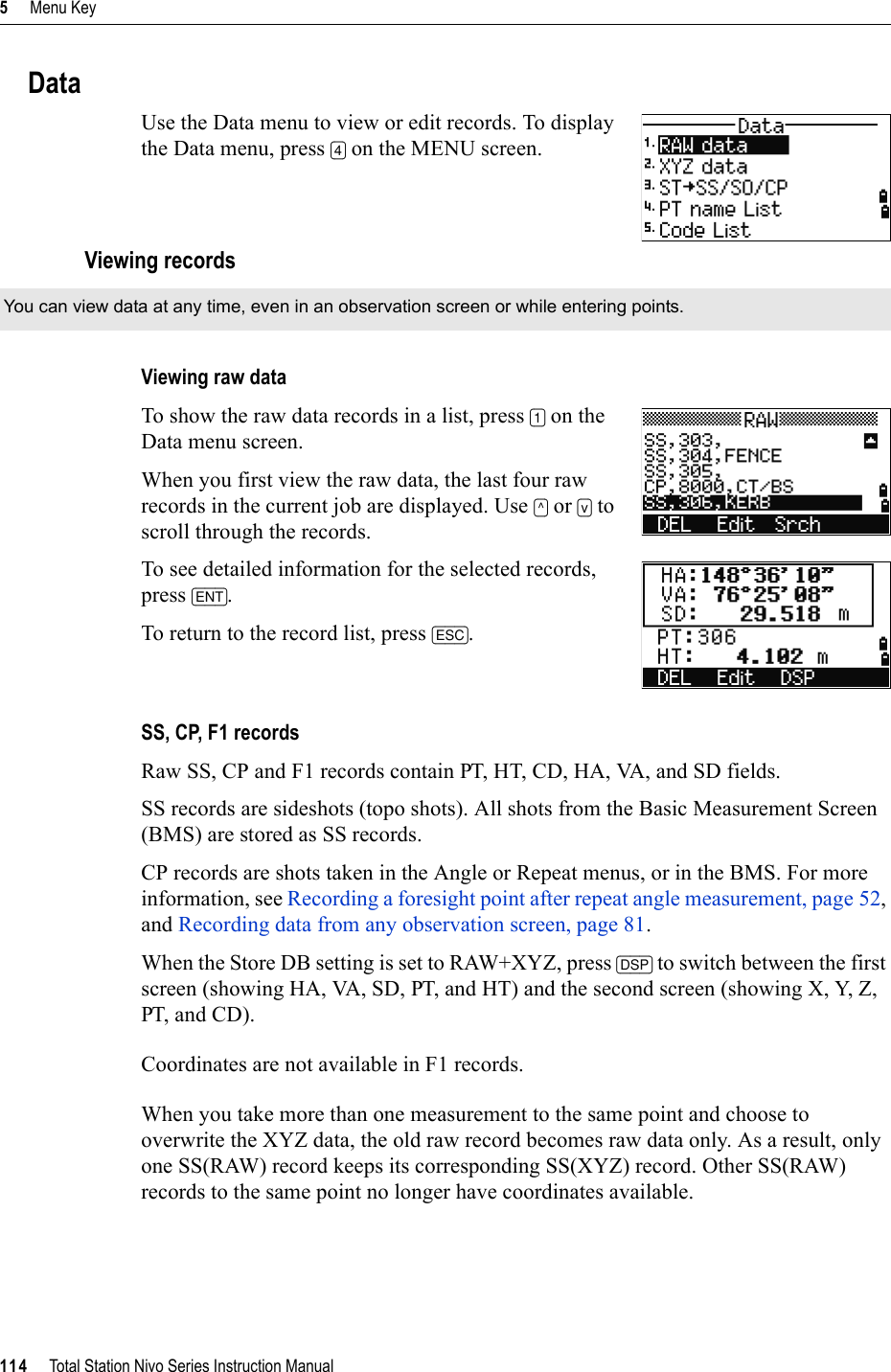 5     Menu Key114     Total Station Nivo Series Instruction ManualDataUse the Data menu to view or edit records. To display the Data menu, press [4] on the MENU screen.Viewing recordsViewing raw dataTo show the raw data records in a list, press [1] on the Data menu screen.When you first view the raw data, the last four raw records in the current job are displayed. Use [^] or [v] to scroll through the records.To see detailed information for the selected records, press [ENT].To return to the record list, press [ESC].SS, CP, F1 recordsRaw SS, CP and F1 records contain PT, HT, CD, HA, VA, and SD fields.SS records are sideshots (topo shots). All shots from the Basic Measurement Screen (BMS) are stored as SS records.CP records are shots taken in the Angle or Repeat menus, or in the BMS. For more information, see Recording a foresight point after repeat angle measurement, page 52,and Recording data from any observation screen, page 81.When the Store DB setting is set to RAW+XYZ, press [DSP] to switch between the first screen (showing HA, VA, SD, PT, and HT) and the second screen (showing X, Y, Z, PT, and CD).Coordinates are not available in F1 records.When you take more than one measurement to the same point and choose to overwrite the XYZ data, the old raw record becomes raw data only. As a result, only one SS(RAW) record keeps its corresponding SS(XYZ) record. Other SS(RAW) records to the same point no longer have coordinates available.You can view data at any time, even in an observation screen or while entering points.