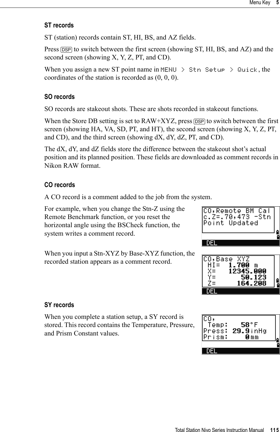 Total Station Nivo Series Instruction Manual     115Menu Key     5ST recordsST (station) records contain ST, HI, BS, and AZ fields. Press [DSP] to switch between the first screen (showing ST, HI, BS, and AZ) and the second screen (showing X, Y, Z, PT, and CD).When you assign a new ST point name in MENU &gt; Stn Setup &gt; Quick, the coordinates of the station is recorded as (0, 0, 0).SO recordsSO records are stakeout shots. These are shots recorded in stakeout functions.When the Store DB setting is set to RAW+XYZ, press [DSP] to switch between the first screen (showing HA, VA, SD, PT, and HT), the second screen (showing X, Y, Z, PT, and CD), and the third screen (showing dX, dY, dZ, PT, and CD).The dX, dY, and dZ fields store the difference between the stakeout shot’s actual position and its planned position. These fields are downloaded as comment records in Nikon RAW format.CO recordsA CO record is a comment added to the job from the system.For example, when you change the Stn-Z using the Remote Benchmark function, or you reset the horizontal angle using the BSCheck function, the system writes a comment record.When you input a Stn-XYZ by Base-XYZ function, the recorded station appears as a comment record.SY recordsWhen you complete a station setup, a SY record is stored. This record contains the Temperature, Pressure, and Prism Constant values.