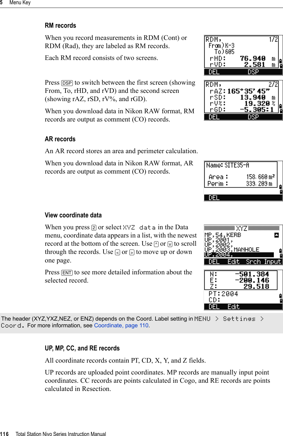 5     Menu Key116     Total Station Nivo Series Instruction ManualRM recordsWhen you record measurements in RDM (Cont) or RDM (Rad), they are labeled as RM records.Each RM record consists of two screens.Press [DSP] to switch between the first screen (showing From, To, rHD, and rVD) and the second screen (showing rAZ, rSD, rV%, and rGD).When you download data in Nikon RAW format, RM records are output as comment (CO) records.AR recordsAn AR record stores an area and perimeter calculation.When you download data in Nikon RAW format, AR records are output as comment (CO) records.View coordinate dataWhen you press [2] or select XYZ data in the Data menu, coordinate data appears in a list, with the newest record at the bottom of the screen. Use [^] or [v] to scroll through the records. Use [&lt;] or [&gt;] to move up or down one page.Press [ENT] to see more detailed information about the selected record.UP, MP, CC, and RE recordsAll coordinate records contain PT, CD, X, Y, and Z fields.UP records are uploaded point coordinates. MP records are manually input point coordinates. CC records are points calculated in Cogo, and RE records are points calculated in Resection.The header (XYZ,YXZ,NEZ, or ENZ) depends on the Coord. Label setting in MENU &gt; Settings &gt; Coord. For more information, see Coordinate, page 110.