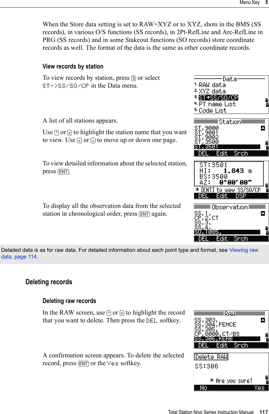 Total Station Nivo Series Instruction Manual     117Menu Key     5When the Store data setting is set to RAW+XYZ or to XYZ, shots in the BMS (SS records), in various O/S functions (SS records), in 2Pt-RefLine and Arc-RefLine in PRG (SS records) and in some Stakeout functions (SO records) store coordinate records as well. The format of the data is the same as other coordinate records.View records by stationTo view records by station, press [3] or selectST-&gt;SS/SO/CP in the Data menu.A list of all stations appears.Use [^] or [v] to highlight the station name that you want to view. Use [&lt;] or [&gt;] to move up or down one page.To view detailed information about the selected station, press [ENT].To display all the observation data from the selected station in chronological order, press [ENT] again.Deleting recordsDeleting raw recordsIn the RAW screen, use [^] or [v] to highlight the record that you want to delete. Then press the DEL softkey.A confirmation screen appears. To delete the selected record, press [ENT] or the Yes softkey.Detailed data is as for raw data. For detailed information about each point type and format, see Viewing raw data, page 114.