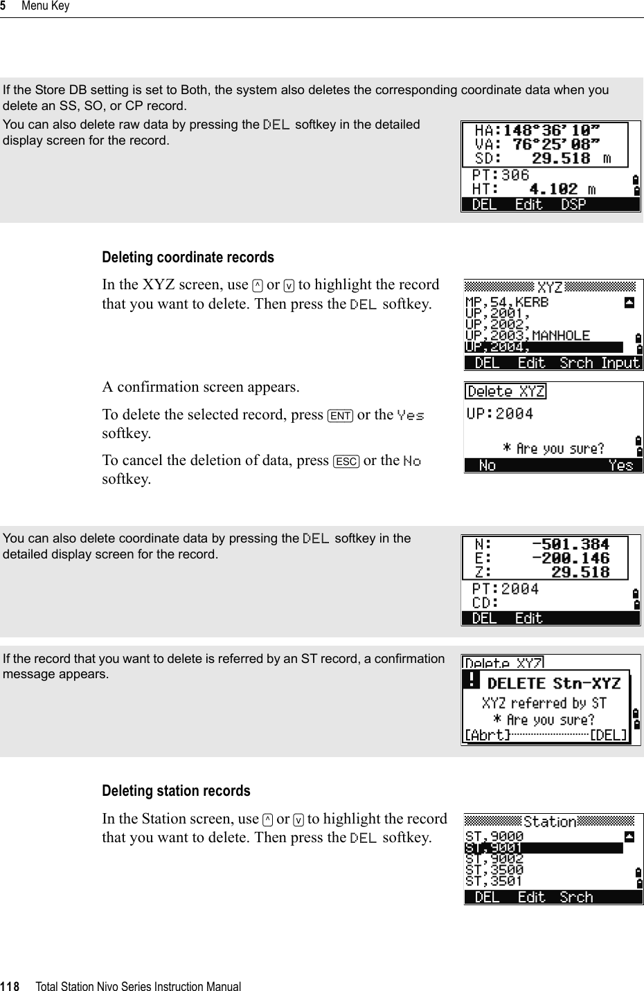 5     Menu Key118     Total Station Nivo Series Instruction ManualDeleting coordinate recordsIn the XYZ screen, use [^] or [v] to highlight the record that you want to delete. Then press the DEL softkey.A confirmation screen appears.To delete the selected record, press [ENT] or the Yessoftkey. To cancel the deletion of data, press [ESC] or the Nosoftkey.Deleting station recordsIn the Station screen, use [^] or [v] to highlight the record that you want to delete. Then press the DEL softkey.If the Store DB setting is set to Both, the system also deletes the corresponding coordinate data when you delete an SS, SO, or CP record.You can also delete raw data by pressing the DEL softkey in the detailed display screen for the record.You can also delete coordinate data by pressing the DEL softkey in the detailed display screen for the record.If the record that you want to delete is referred by an ST record, a confirmation message appears.