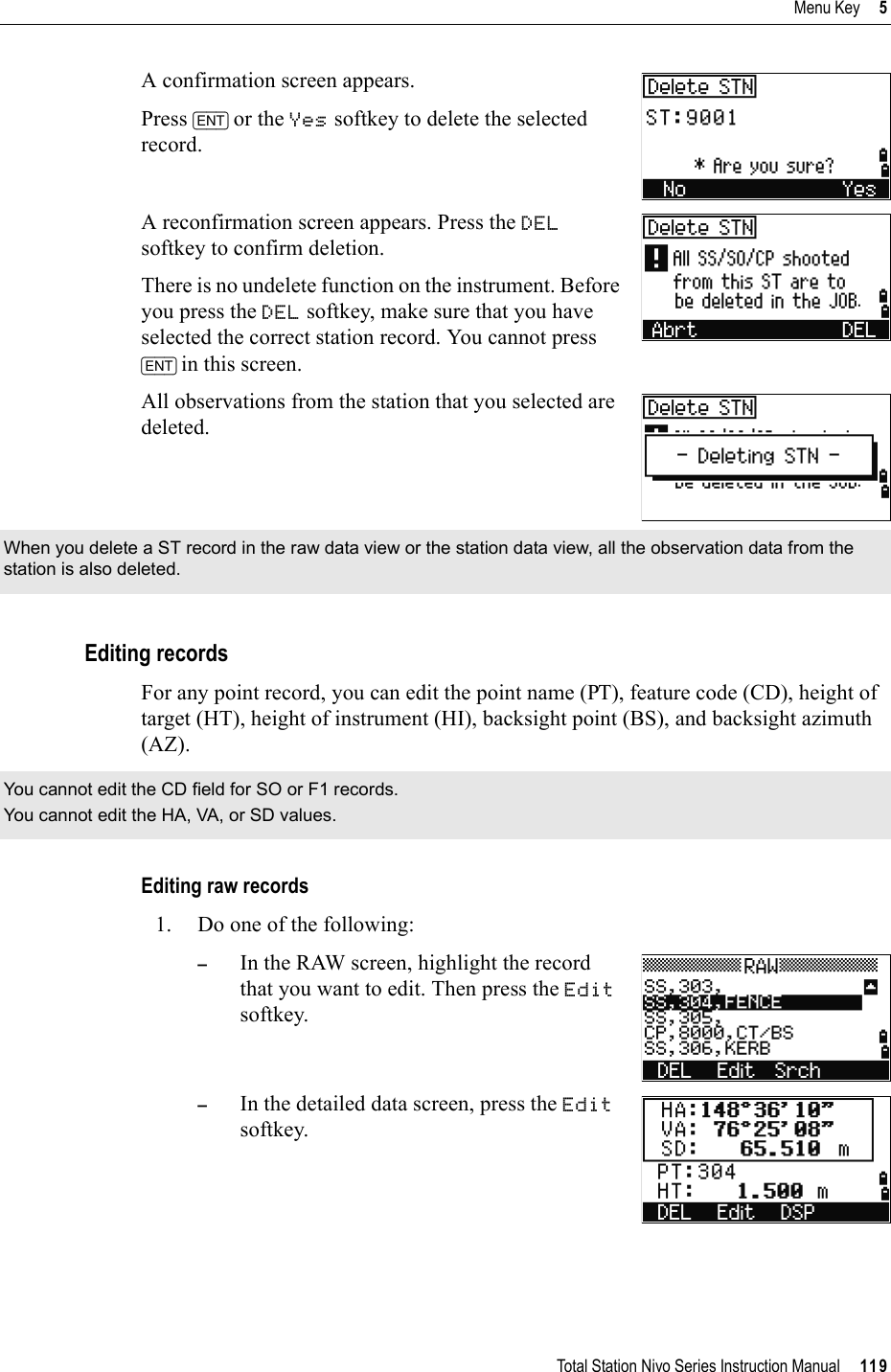 Total Station Nivo Series Instruction Manual     119Menu Key     5A confirmation screen appears.Press [ENT] or the Yes softkey to delete the selected record.A reconfirmation screen appears. Press the DELsoftkey to confirm deletion.There is no undelete function on the instrument. Before you press the DEL softkey, make sure that you have selected the correct station record. You cannot press [ENT] in this screen.All observations from the station that you selected are deleted.Editing recordsFor any point record, you can edit the point name (PT), feature code (CD), height of target (HT), height of instrument (HI), backsight point (BS), and backsight azimuth (AZ).Editing raw records1. Do one of the following:–In the RAW screen, highlight the record that you want to edit. Then press the Editsoftkey.–In the detailed data screen, press the Editsoftkey.When you delete a ST record in the raw data view or the station data view, all the observation data from the station is also deleted.You cannot edit the CD field for SO or F1 records.You cannot edit the HA, VA, or SD values.