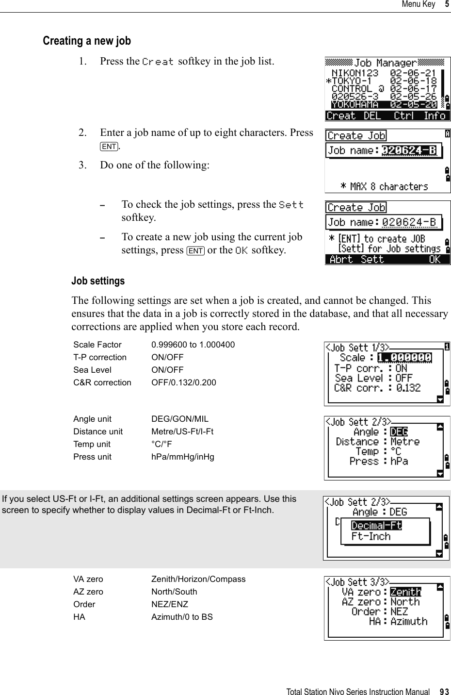 Total Station Nivo Series Instruction Manual     93Menu Key     5Creating a new job1. Press the Creat softkey in the job list.2. Enter a job name of up to eight characters. Press [ENT].3. Do one of the following:–To check the job settings, press the Settsoftkey.–To create a new job using the current job settings, press [ENT] or the OK softkey.Job settingsThe following settings are set when a job is created, and cannot be changed. This ensures that the data in a job is correctly stored in the database, and that all necessary corrections are applied when you store each record.Scale Factor 0.999600 to 1.000400T-P correction ON/OFFSea Level ON/OFFC&amp;R correction OFF/0.132/0.200Angle unit DEG/GON/MILDistance unit Metre/US-Ft/I-FtTemp unit °C/°FPress unit hPa/mmHg/inHgIf you select US-Ft or I-Ft, an additional settings screen appears. Use this screen to specify whether to display values in Decimal-Ft or Ft-Inch.VA zero Zenith/Horizon/CompassAZ zero North/SouthOrder NEZ/ENZHA Azimuth/0 to BS