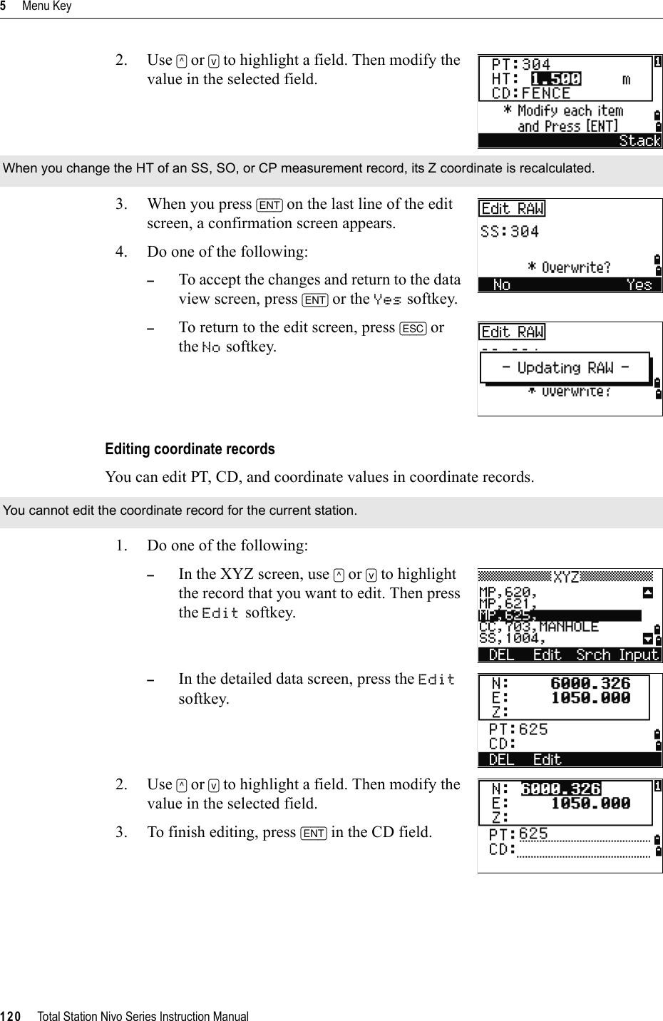 5     Menu Key120     Total Station Nivo Series Instruction Manual2. Use [^] or [v] to highlight a field. Then modify the value in the selected field.3. When you press [ENT] on the last line of the edit screen, a confirmation screen appears.4. Do one of the following:–To accept the changes and return to the data view screen, press [ENT] or the Yes softkey. –To return to the edit screen, press [ESC] or the No softkey. Editing coordinate recordsYou can edit PT, CD, and coordinate values in coordinate records.1. Do one of the following:–In the XYZ screen, use [^] or [v] to highlight the record that you want to edit. Then press the Edit softkey.–In the detailed data screen, press the Editsoftkey.2. Use [^] or [v] to highlight a field. Then modify the value in the selected field.3. To finish editing, press [ENT] in the CD field.When you change the HT of an SS, SO, or CP measurement record, its Z coordinate is recalculated.You cannot edit the coordinate record for the current station.