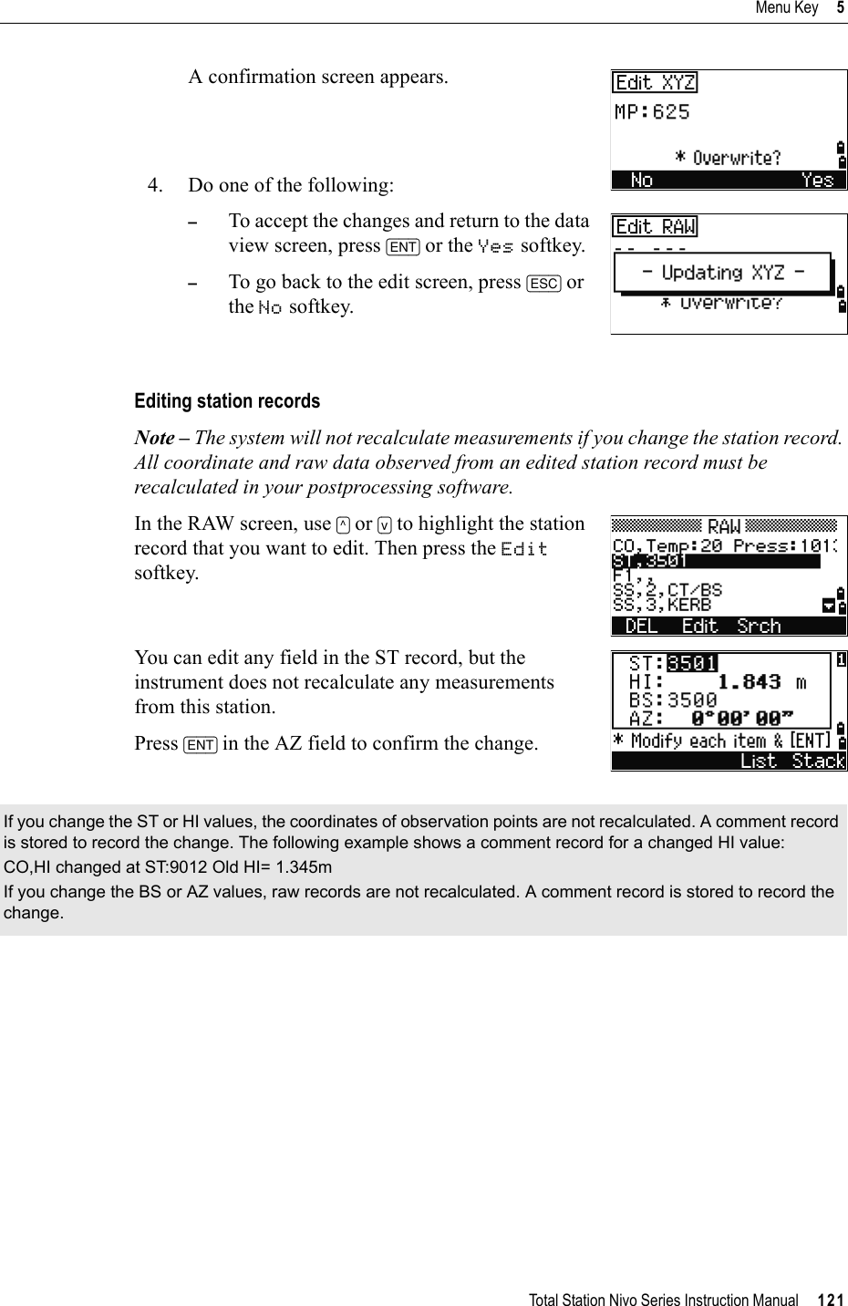 Total Station Nivo Series Instruction Manual     121Menu Key     5A confirmation screen appears.4. Do one of the following:–To accept the changes and return to the data view screen, press [ENT] or the Yes softkey. –To go back to the edit screen, press [ESC] or the No softkey. Editing station recordsNote – The system will not recalculate measurements if you change the station record. All coordinate and raw data observed from an edited station record must be recalculated in your postprocessing software.In the RAW screen, use [^] or [v] to highlight the station record that you want to edit. Then press the Editsoftkey.You can edit any field in the ST record, but the instrument does not recalculate any measurements from this station.Press [ENT] in the AZ field to confirm the change.If you change the ST or HI values, the coordinates of observation points are not recalculated. A comment record is stored to record the change. The following example shows a comment record for a changed HI value:CO,HI changed at ST:9012 Old HI= 1.345mIf you change the BS or AZ values, raw records are not recalculated. A comment record is stored to record the change.