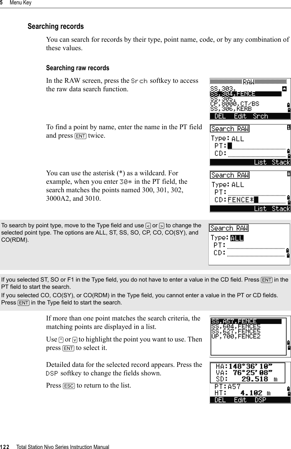 5     Menu Key122     Total Station Nivo Series Instruction ManualSearching recordsYou can search for records by their type, point name, code, or by any combination of these values.Searching raw recordsIn the RAW screen, press the Srch softkey to access the raw data search function.To find a point by name, enter the name in the PT field and press [ENT] twice.You can use the asterisk (*) as a wildcard. For example, when you enter 30* in the PT field, the search matches the points named 300, 301, 302, 3000A2, and 3010.If more than one point matches the search criteria, the matching points are displayed in a list.Use [^] or [v] to highlight the point you want to use. Then press [ENT] to select it.Detailed data for the selected record appears. Press the DSP softkey to change the fields shown.Press [ESC] to return to the list.To search by point type, move to the Type field and use [&lt;] or [&gt;] to change the selected point type. The options are ALL, ST, SS, SO, CP, CO, CO(SY), and CO(RDM).If you selected ST, SO or F1 in the Type field, you do not have to enter a value in the CD field. Press [ENT] in the PT field to start the search.If you selected CO, CO(SY), or CO(RDM) in the Type field, you cannot enter a value in the PT or CD fields. Press [ENT] in the Type field to start the search.