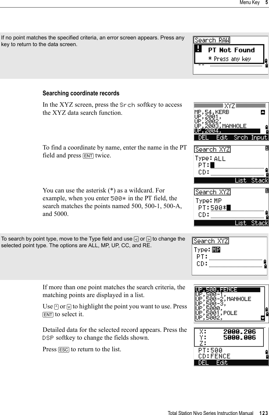 Total Station Nivo Series Instruction Manual     123Menu Key     5Searching coordinate recordsIn the XYZ screen, press the Srch softkey to access the XYZ data search function.To find a coordinate by name, enter the name in the PT field and press [ENT] twice.You can use the asterisk (*) as a wildcard. For example, when you enter 500* in the PT field, the search matches the points named 500, 500-1, 500-A, and 5000.If more than one point matches the search criteria, the matching points are displayed in a list.Use [^] or [v] to highlight the point you want to use. Press [ENT] to select it.Detailed data for the selected record appears. Press the DSP softkey to change the fields shown.Press [ESC] to return to the list.If no point matches the specified criteria, an error screen appears. Press any key to return to the data screen.To search by point type, move to the Type field and use [&lt;] or [&gt;] to change the selected point type. The options are ALL, MP, UP, CC, and RE.