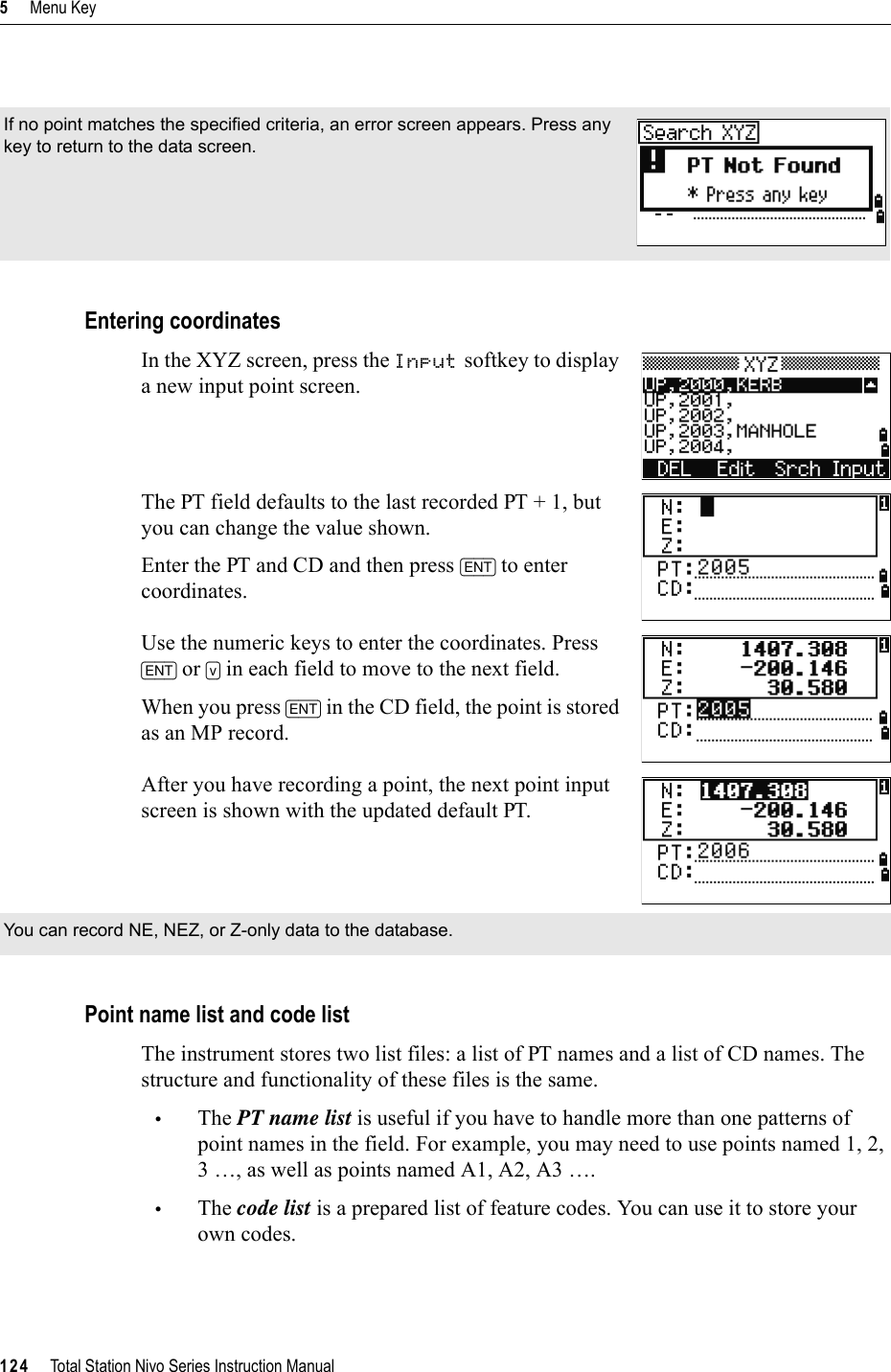 5     Menu Key124     Total Station Nivo Series Instruction ManualEntering coordinatesIn the XYZ screen, press the Input softkey to display a new input point screen.The PT field defaults to the last recorded PT + 1, but you can change the value shown.Enter the PT and CD and then press [ENT] to enter coordinates.Use the numeric keys to enter the coordinates. Press [ENT] or [v] in each field to move to the next field.When you press [ENT] in the CD field, the point is stored as an MP record.After you have recording a point, the next point input screen is shown with the updated default PT.Point name list and code listThe instrument stores two list files: a list of PT names and a list of CD names. The structure and functionality of these files is the same.•The PT name list is useful if you have to handle more than one patterns of point names in the field. For example, you may need to use points named 1, 2, 3 …, as well as points named A1, A2, A3 ….•The code list is a prepared list of feature codes. You can use it to store your own codes.If no point matches the specified criteria, an error screen appears. Press any key to return to the data screen.You can record NE, NEZ, or Z-only data to the database.