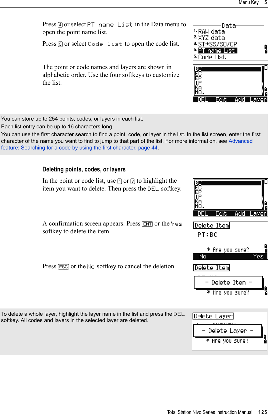 Total Station Nivo Series Instruction Manual     125Menu Key     5Press [4] or select PT name List in the Data menu to open the point name list.Press [5] or select Code list to open the code list.The point or code names and layers are shown in alphabetic order. Use the four softkeys to customize the list.Deleting points, codes, or layersIn the point or code list, use [^] or [v] to highlight the item you want to delete. Then press the DEL softkey.A confirmation screen appears. Press [ENT] or the Yessoftkey to delete the item.Press [ESC] or the No softkey to cancel the deletion.You can store up to 254 points, codes, or layers in each list.Each list entry can be up to 16 characters long.You can use the first character search to find a point, code, or layer in the list. In the list screen, enter the first character of the name you want to find to jump to that part of the list. For more information, see Advanced feature: Searching for a code by using the first character, page 44.To delete a whole layer, highlight the layer name in the list and press the DELsoftkey. All codes and layers in the selected layer are deleted.