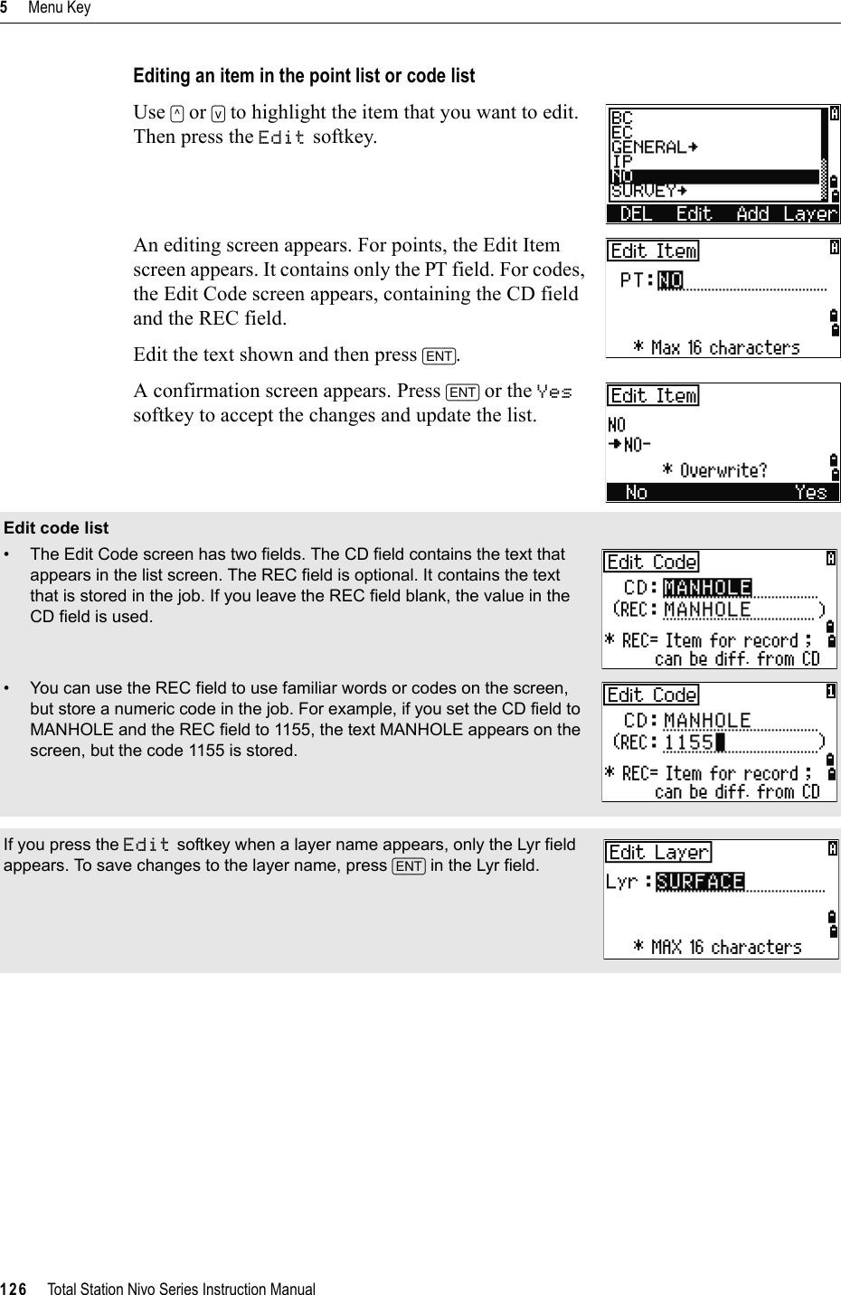 5     Menu Key126     Total Station Nivo Series Instruction ManualEditing an item in the point list or code listUse [^] or [v] to highlight the item that you want to edit. Then press the Edit softkey.An editing screen appears. For points, the Edit Item screen appears. It contains only the PT field. For codes, the Edit Code screen appears, containing the CD field and the REC field. Edit the text shown and then press [ENT].A confirmation screen appears. Press [ENT] or the Yessoftkey to accept the changes and update the list.Edit code list• The Edit Code screen has two fields. The CD field contains the text that appears in the list screen. The REC field is optional. It contains the text that is stored in the job. If you leave the REC field blank, the value in the CD field is used.• You can use the REC field to use familiar words or codes on the screen, but store a numeric code in the job. For example, if you set the CD field to MANHOLE and the REC field to 1155, the text MANHOLE appears on the screen, but the code 1155 is stored.If you press the Edit softkey when a layer name appears, only the Lyr field appears. To save changes to the layer name, press [ENT] in the Lyr field.