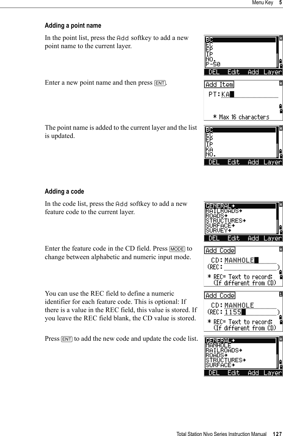 Total Station Nivo Series Instruction Manual     127Menu Key     5Adding a point nameIn the point list, press the Add softkey to add a new point name to the current layer.Enter a new point name and then press [ENT].The point name is added to the current layer and the list is updated.Adding a codeIn the code list, press the Add softkey to add a new feature code to the current layer.Enter the feature code in the CD field. Press [MODE] to change between alphabetic and numeric input mode.You can use the REC field to define a numeric identifier for each feature code. This is optional: If there is a value in the REC field, this value is stored. If you leave the REC field blank, the CD value is stored.Press [ENT] to add the new code and update the code list.