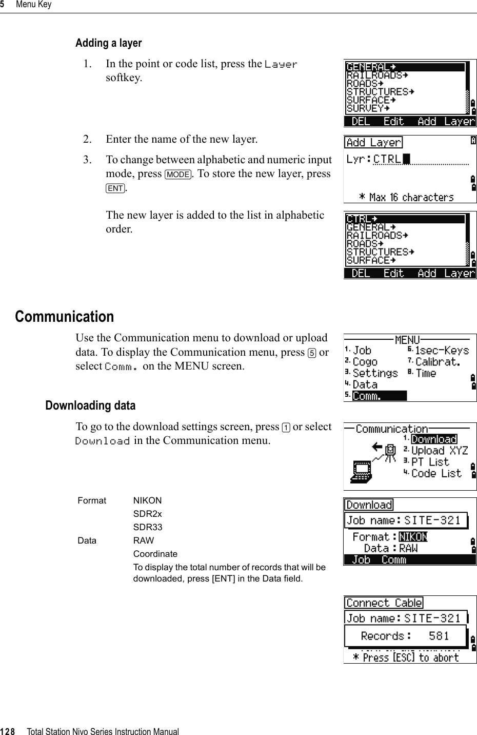 5     Menu Key128     Total Station Nivo Series Instruction ManualAdding a layer1. In the point or code list, press the Layersoftkey.2. Enter the name of the new layer.3. To change between alphabetic and numeric input mode, press [MODE]. To store the new layer, press [ENT].The new layer is added to the list in alphabetic order.CommunicationUse the Communication menu to download or upload data. To display the Communication menu, press [5] or select Comm. on the MENU screen.Downloading dataTo go to the download settings screen, press [1] or select Download in the Communication menu.Format NIKONSDR2xSDR33Data RAWCoordinateTo display the total number of records that will be downloaded, press [ENT] in the Data field.