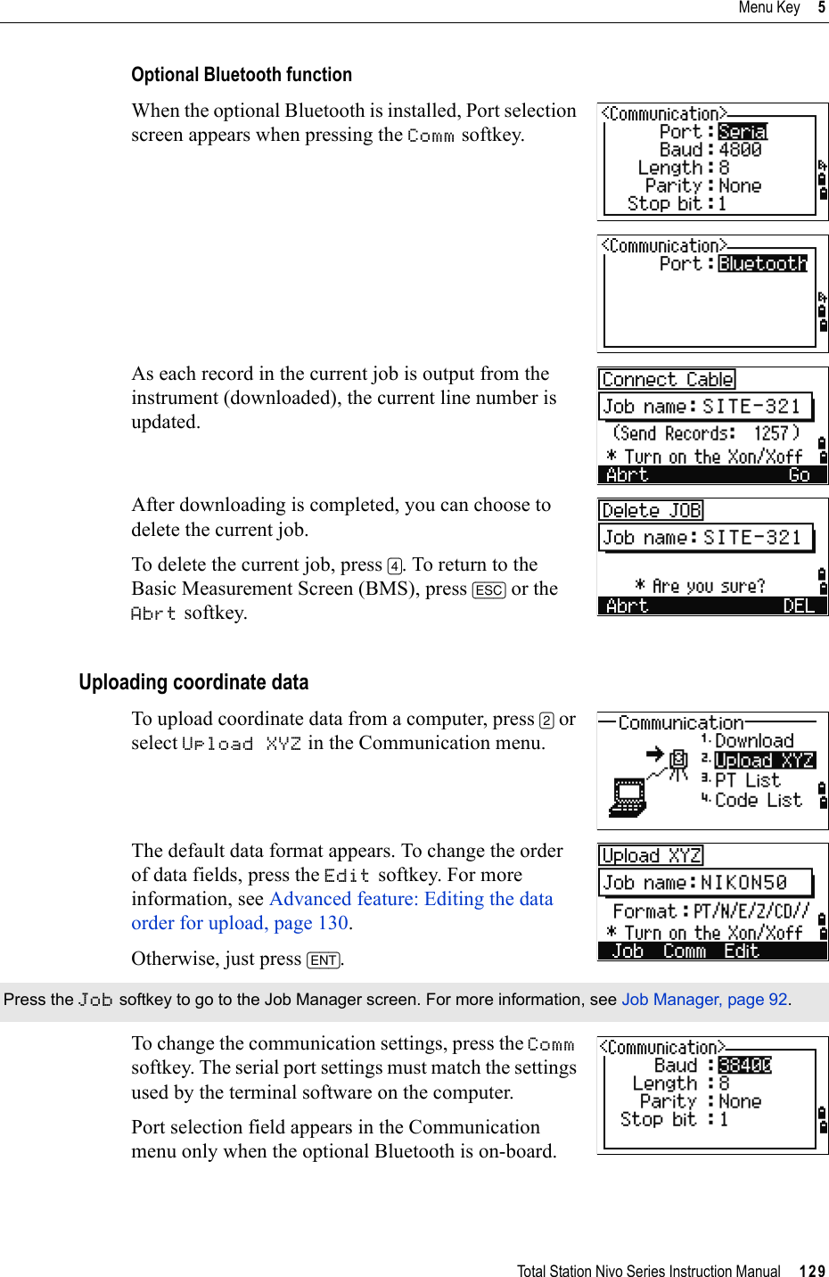 Total Station Nivo Series Instruction Manual     129Menu Key     5Optional Bluetooth functionWhen the optional Bluetooth is installed, Port selection screen appears when pressing the Comm softkey.As each record in the current job is output from the instrument (downloaded), the current line number is updated.After downloading is completed, you can choose to delete the current job.To delete the current job, press [4]. To return to the Basic Measurement Screen (BMS), press [ESC] or the Abrt softkey. Uploading coordinate dataTo upload coordinate data from a computer, press [2] or select Upload XYZ in the Communication menu. The default data format appears. To change the order of data fields, press the Edit softkey. For more information, see Advanced feature: Editing the data order for upload, page 130.Otherwise, just press [ENT].To change the communication settings, press the Commsoftkey. The serial port settings must match the settings used by the terminal software on the computer.Port selection field appears in the Communication menu only when the optional Bluetooth is on-board. Press the Job softkey to go to the Job Manager screen. For more information, see Job Manager, page 92.