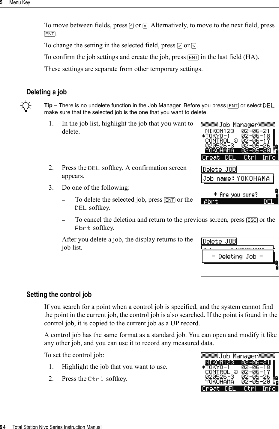 5     Menu Key94     Total Station Nivo Series Instruction ManualTo move between fields, press [^] or [v]. Alternatively, to move to the next field, press [ENT].To change the setting in the selected field, press [&lt;] or [&gt;].To confirm the job settings and create the job, press [ENT] in the last field (HA).These settings are separate from other temporary settings.Deleting a jobBTip – There is no undelete function in the Job Manager. Before you press [ENT] or select DEL,make sure that the selected job is the one that you want to delete.1. In the job list, highlight the job that you want to delete.2. Press the DEL softkey. A confirmation screen appears.3. Do one of the following: –To delete the selected job, press [ENT] or the DEL softkey.–To cancel the deletion and return to the previous screen, press [ESC] or the Abrt softkey. After you delete a job, the display returns to the job list.Setting the control jobIf you search for a point when a control job is specified, and the system cannot find the point in the current job, the control job is also searched. If the point is found in the control job, it is copied to the current job as a UP record.A control job has the same format as a standard job. You can open and modify it like any other job, and you can use it to record any measured data.To set the control job:1. Highlight the job that you want to use.2. Press the Ctrl softkey.