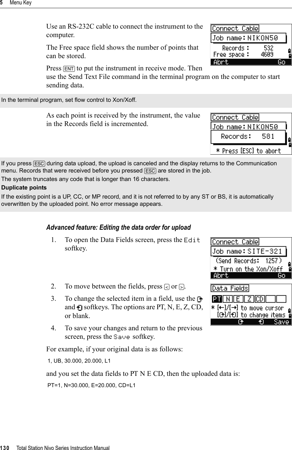 5     Menu Key130     Total Station Nivo Series Instruction ManualUse an RS-232C cable to connect the instrument to the computer. The Free space field shows the number of points that can be stored.Press [ENT] to put the instrument in receive mode. Then use the Send Text File command in the terminal program on the computer to start sending data.As each point is received by the instrument, the value in the Records field is incremented.Advanced feature: Editing the data order for upload1. To open the Data Fields screen, press the Editsoftkey.2. To move between the fields, press [&lt;] or [&gt;].3. To change the selected item in a field, use the   and   softkeys. The options are PT, N, E, Z, CD, or blank.4. To save your changes and return to the previous screen, press the Save softkey.For example, if your original data is as follows:and you set the data fields to PT N E CD, then the uploaded data is:In the terminal program, set flow control to Xon/Xoff.If you press [ESC] during data upload, the upload is canceled and the display returns to the Communication menu. Records that were received before you pressed [ESC] are stored in the job.The system truncates any code that is longer than 16 characters.Duplicate pointsIf the existing point is a UP, CC, or MP record, and it is not referred to by any ST or BS, it is automatically overwritten by the uploaded point. No error message appears.1, UB, 30.000, 20.000, L1PT=1, N=30.000, E=20.000, CD=L1