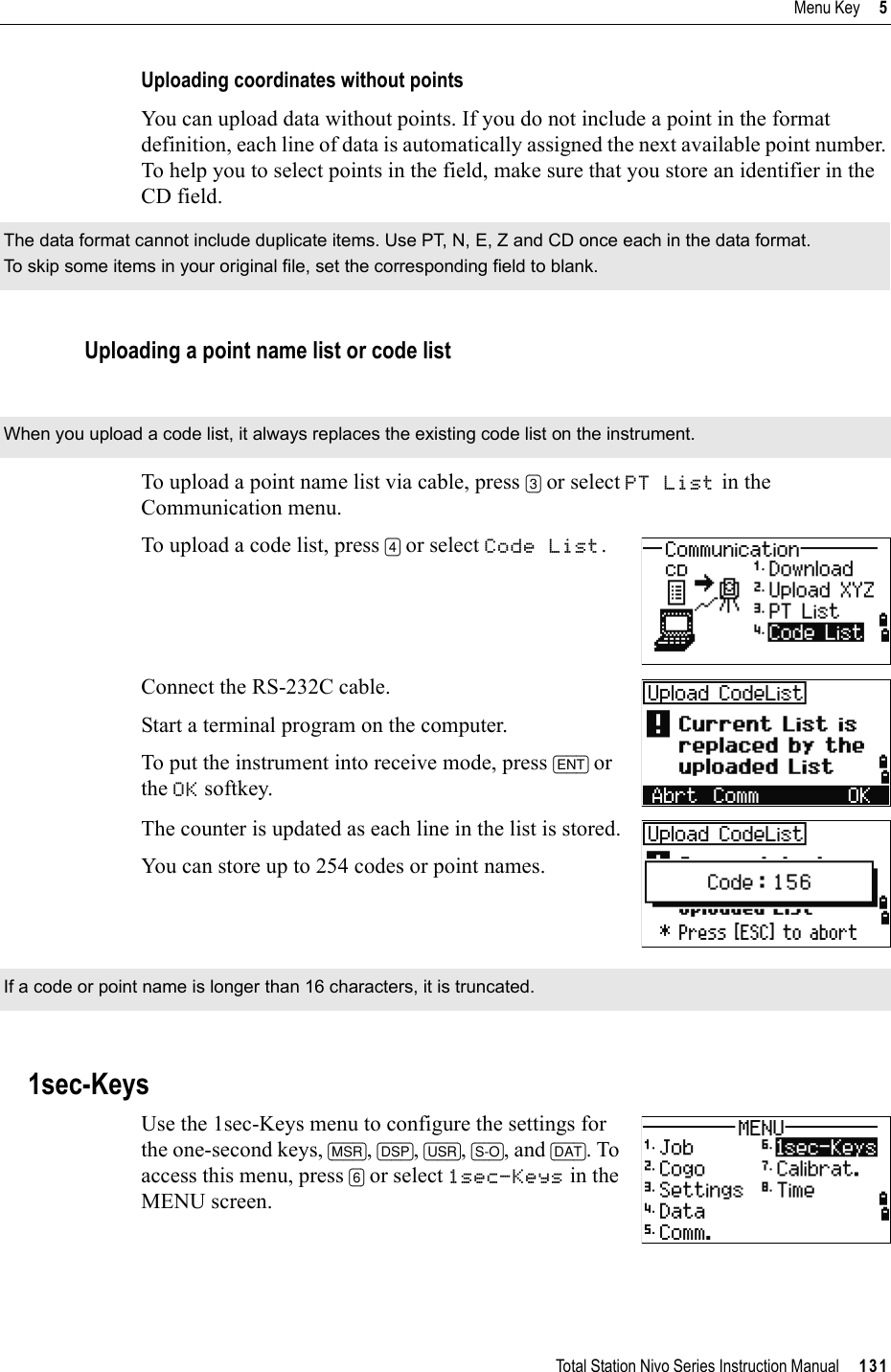 Total Station Nivo Series Instruction Manual     131Menu Key     5Uploading coordinates without pointsYou can upload data without points. If you do not include a point in the format definition, each line of data is automatically assigned the next available point number. To help you to select points in the field, make sure that you store an identifier in the CD field.Uploading a point name list or code listTo upload a point name list via cable, press [3] or select PT List in the Communication menu.To upload a code list, press [4] or select Code List.Connect the RS-232C cable. Start a terminal program on the computer.To put the instrument into receive mode, press [ENT] or the OK softkey. The counter is updated as each line in the list is stored.You can store up to 254 codes or point names.1sec-KeysUse the 1sec-Keys menu to configure the settings for the one-second keys, [MSR],[DSP],[USR],[S-O], and [DAT]. To access this menu, press [6] or select 1sec-Keys in the MENU screen.The data format cannot include duplicate items. Use PT, N, E, Z and CD once each in the data format.To skip some items in your original file, set the corresponding field to blank.When you upload a code list, it always replaces the existing code list on the instrument.If a code or point name is longer than 16 characters, it is truncated.