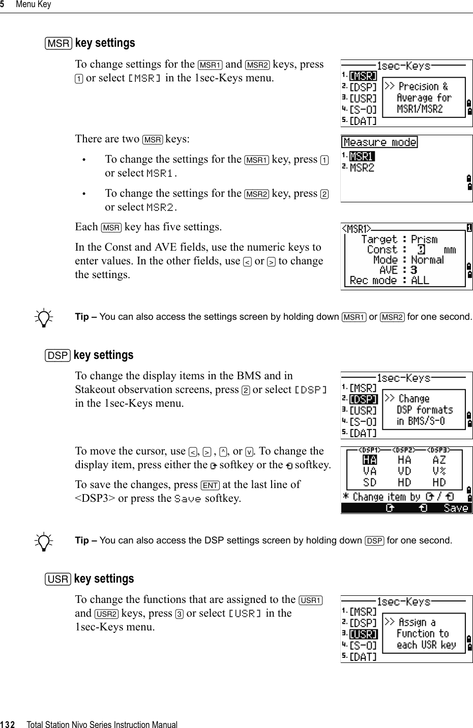 5     Menu Key132     Total Station Nivo Series Instruction Manual[MSR] key settingsTo change settings for the [MSR1] and [MSR2] keys, press [1] or select [MSR] in the 1sec-Keys menu.There are two [MSR] keys: •To change the settings for the [MSR1] key, press [1]or select MSR1.•To change the settings for the [MSR2] key, press [2]or select MSR2.Each [MSR] key has five settings.In the Const and AVE fields, use the numeric keys to enter values. In the other fields, use [&lt;] or [&gt;] to change the settings.BTip – You can also access the settings screen by holding down [MSR1] or [MSR2] for one second.[DSP] key settingsTo change the display items in the BMS and in Stakeout observation screens, press [2] or select [DSP]in the 1sec-Keys menu.To move the cursor, use [&lt;],[&gt;] ,[^], or [v]. To change the display item, press either the   softkey or the   softkey.To save the changes, press [ENT] at the last line of &lt;DSP3&gt; or press the Save softkey.BTip – You can also access the DSP settings screen by holding down [DSP] for one second.[USR] key settingsTo change the functions that are assigned to the [USR1]and [USR2] keys, press [3] or select [USR] in the 1sec-Keys menu.