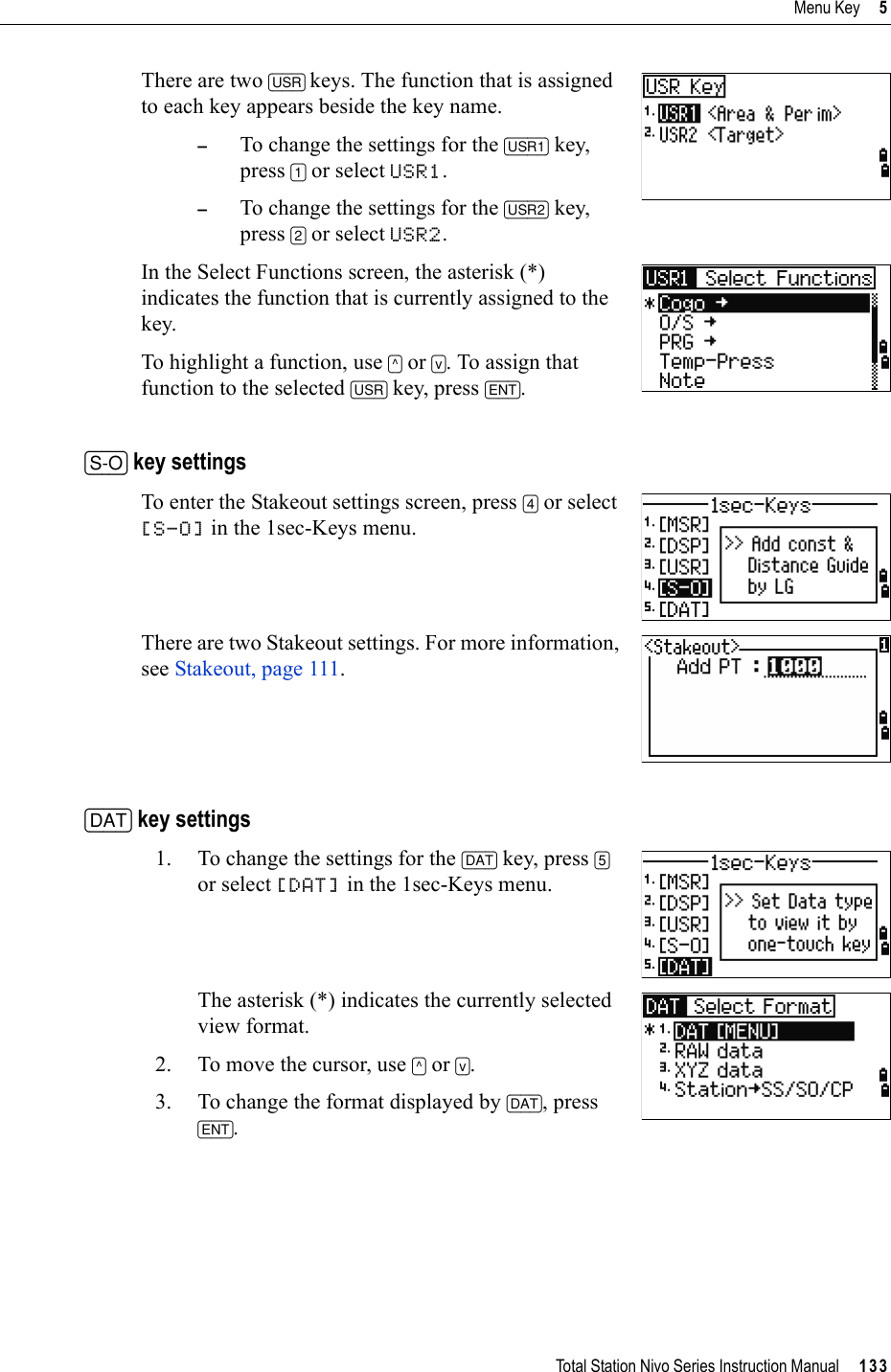 Total Station Nivo Series Instruction Manual     133Menu Key     5There are two [USR] keys. The function that is assigned to each key appears beside the key name.–To change the settings for the [USR1] key, press [1] or select USR1.–To change the settings for the [USR2] key, press [2] or select USR2.In the Select Functions screen, the asterisk (*) indicates the function that is currently assigned to the key.To highlight a function, use [^] or [v]. To assign that function to the selected [USR] key, press [ENT].[S-O] key settingsTo enter the Stakeout settings screen, press [4] or select [S-O] in the 1sec-Keys menu.There are two Stakeout settings. For more information, see Stakeout, page 111.[DAT] key settings1. To change the settings for the [DAT] key, press [5]or select [DAT] in the 1sec-Keys menu.The asterisk (*) indicates the currently selected view format.2. To move the cursor, use [^] or [v].3. To change the format displayed by [DAT], press [ENT].